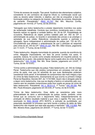 "Crime de excesso de exação. Tipo penal. Ausência das elementares subjetiva,
consistente no ato comissivo de exigir-se tributo ou contribuição social que
sabe ou deveria saber indevido, e objetiva, por não se enquadrar a taxa de
iluminação pública na categoria de imposto. Atipicidade da conduta. Absolvição
do paciente. Precedentes." (RHC 81.747, Rel. Min. Maurício Corrêa,
julgamento em 16-4-02, 2ª Turma, DJ de 29-8-03)

"Advogado que instrui testemunha a prestar depoimento inverídico nos autos
de reclamação trabalhista. Conduta que contribuiu moralmente para o crime,
fazendo nascer no agente a vontade delitiva. Art. 29 do CP. Possibilidade de
co-autoria. Relevância do objeto jurídico tutelado pelo art. 342 do CP: a
administração da justiça, no tocante à veracidade das provas e ao prestígio e
seriedade da sua coleta. Relevância robustecida quando o partícipe é
advogado, figura indispensável à administração da justiça (art. 133 da CF).
Circunstâncias que afastam o entendimento de que o partícipe só responde
pelo crime do art. 343 do CP." (RHC 81.327, Rel. Min. Ellen Gracie, julgamento
em 11-12-01, 1ª Turma, DJ de 5-4-02)

"Falso testemunho. Alegada menoridade do paciente, quando da ocorrência do
crime. Alegação improcedente, em face da prova contida nos autos. O
paciente, todavia, foi ouvido como simples declarante em inquérito policial, na
qualidade de co-autor, não podendo figurar como sujeito ativo do crime de falso
testemunho." (HC 75.599, Rel. Min. Ilmar Galvão, julgamento em 2-9-97, 1ª
Turma, DJ de 10-10-97)

"Crime contra a administração da justiça: Falso testemunho, art. 342 do Código
Penal. Testemunha que não prestou compromisso em processo civil por ser
prima da parte, mas que foi advertida de que suas declarações poderiam
caracterizar ilícito penal. A formalidade do compromisso não mais integra o tipo
do crime de falso testemunho, diversamente do que ocorria no primeiro Código
Penal da República, Decreto 847, de 11/10/1890. Quem não é obrigado pela lei
a depor como testemunha, mas que se dispõe a fazê-lo e é advertido pelo Juiz,
mesmo sem ter prestado compromisso pode ficar sujeito as penas do crime de
falso testemunho. Precedente: HC n. 66.511-0, 1ª Turma." (HC 69.358, Rel.
Min. Paulo Brossard, julgamento em 30-3-93, 2ª Turma, DJ de 9-12-94)

"Crime de falso testemunho. Esse delito se caracteriza pela mera
potencialidade de dano a administração da justiça, sendo, portanto, crime
formal que se consuma com o depoimento falso, independentemente da
produção do efetivo resultado material a que visou o agente. Por isso, como
acentuado no RHC 58.039 (RTJ 95/573), a extinção da punibilidade, por
prescrição declarada no processo que teria havido a prática do delito de falso
testemunho não impede que seja este apurado e reprimido." (RE 112.808, Rel.
Min. Moreira Alves, julgamento em 28-8-87, 1ª Turma, DJ de 11-12-87)



Crimes Contra a Dignidade Sexual




                                                                             44
 