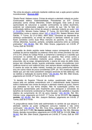 “No crime de estupro, praticado mediante violência real, a ação penal é pública
incondicionada.” (Súmula 608)

"Direito Penal. Habeas corpus. Crimes de estupro e atentado violento ao pudor.
Continuidade delitiva. Inadmissibilidade. Precedentes do STF. Crimes
praticados contra vítimas diferentes. Ordem denegada. Esta corte já teve
oportunidade de solucionar a questão controvertida na esfera doutrinária,
podendo ser colacionados julgados no sentido de que ‘não há falar em
continuidade delitiva dos crimes de estupro e atentado violento ao pudor’ (HC
nº 70.427/RJ, Ministro Carlos Velloso, 2ª Turma, DJ 24-9-1993), ainda que
‘perpetrados contra a mesma vítima’ (HC nº 68.877/RJ, Relator Ministro Ilmar
Galvão, 1ª Turma, DJ 21-2-1992). Além disso, consoante se depreende da
sentença condenatória, os crimes de estupro e atentado violento ao pudor
foram cometidos contra duas filhas menores do paciente, ou seja, contra
vítimas diferentes, havendo, portanto, completa autonomia entre as condutas
praticadas." (HC 96.942, Rel. Min. Ellen Gracie, julgamento em 2-6-09, 2ª
Turma, DJE de 19-6-09)

"A questão de direito argüida neste habeas corpus corresponde à possível
nulidade da perícia realizada na pretensa vítima dos crimes previstos nos arts.
213 e 214, ambos do Código Penal, a contaminar a sentença e o acórdão que
concluíram no sentido da condenação do paciente. Nos crimes contra a
liberdade sexual cometidos mediante grave ameaça ou com violência
presumida, não se exige, obrigatoriamente, o exame de corpo de delito direto,
porque tais infrações penais, quando praticadas nessas circunstâncias (com
violência moral ou com violência ficta), nem sempre deixam vestígios materiais.
O exame de corpo de delito indireto, fundado em prova testemunhal idônea
e/ou em outros meios de prova consistentes (CPP, art. 167) revela-se legítimo,
desde que, por não mais subsistirem vestígios sensíveis do fato delituoso, não
se viabilize a realização do exame direto." (HC 85.955, Rel. Min. Ellen Gracie,
julgamento em 5-8-08, 2ª Turma, DJE de 22-8-08)

 “A decisão do Superior Tribunal de Justiça, questionada neste habeas
corpus, está em perfeita consonância com o entendimento deste Supremo
sobre a hediondez dos crimes de estupro e atentado violento ao pudor, mesmo
que praticados na sua forma simples. Não há sustentação jurídica nos
argumentos apresentados pelo Impetrante para assegurar a concessão do
benefício de livramento condicional ao Paciente, pois não satisfeito o requisito
objetivo de cumprimento de 2/3 da pena imposta.” (HC 90.706, Rel. Min.
Cármen Lúcia, julgamento em 6-3-07, 1ª Turma, DJ de 23-3-07). No mesmo
sentido: HC 96.260, Rel. Min. Joaquim Barbosa, julgamento em 8-9-09, 2ª
Turma, DJE de 2-10-09.

“A jurisprudência desta Corte está sedimentada no sentido de que estupro e
atentado violento ao pudor configuram concurso material e não crime
continuado.” (HC 89.770, Rel. Min. Eros Grau, julgamento em 10-10-06, 2ª
Turma, DJE de 6-11-06). No mesmo sentido: RE 589.794, Rel. Min. Menezes
Direito, decisão monocrática, julgamento em 2-3-09, DJE de 12-3-09. Vide: HC
96.942, Rel. Min. Ellen Gracie, julgamento em 2-6-09, 2ª Turma, DJE de 19-6-
09.


                                                                             45
 