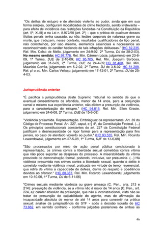 “Os delitos de estupro e de atentado violento ao pudor, ainda que em sua
forma simples, configuram modalidades de crime hediondo, sendo irrelevante –
para efeito de incidência das restrições fundadas na Constituição da República
(art. 5º, XLIII) e na Lei n. 8.072/90 (art. 2º) – que a prática de qualquer desses
ilícitos penais tenha causado, ou não, lesões corporais de natureza grave ou
morte, que traduzem, nesse contexto, resultados qualificadores do tipo penal,
não constituindo, por isso mesmo, elementos essenciais e necessários ao
reconhecimento do caráter hediondo de tais infrações delituosas.” (HC 82.235,
Rel. Min. Celso de Mello, julgamento em 24-9-02, 2ª Turma, DJ de 28-2-03).
No mesmo sentido: HC 97.778, Rel. Min. Cármen Lúcia, julgamento em 23-6-
09, 1ª Turma, DJE de 2-10-09; HC 95.705, Rel. Min. Joaquim Barbosa,
julgamento em 31-3-09, 2ª Turma, DJE de 24-4-09; HC 81.408, Rel. Min.
Maurício Corrêa, julgamento em 5-2-02, 2ª Turma, DJ de 3-5-02; HC 81.288,
Rel. p/ o ac. Min. Carlos Velloso, julgamento em 17-12-01, 2ª Turma, DJ de 25-
4-03.



Jurisprudência anterior

"É pacífica a jurisprudência deste Supremo Tribunal no sentido de que o
eventual consentimento da ofendida, menor de 14 anos, para a conjunção
carnal e mesmo sua experiência anterior, não elidem a presunção de violência,
para a caracterização do estupro." (HC 94.818, Rel. Min. Ellen Gracie,
julgamento em 24-6-08, 2ª Turma, DJE de 15-8-08)

"Violência presumida. Representação. Embriaguez da representante. Art. 39 do
Código de Processo Penal. Art. 227, caput, e § 4º, da Constituição Federal. (...)
Os princípios constitucionais constantes do art. 227 da Constituição Federal
justificam a desnecessidade de rigor formal para a representação para fins
penais, no caso de atentado violento ao pudor." (HC 93.535, Rel. Min. Ricardo
Lewandowski, julgamento em 27-5-08, 1ª Turma, DJE de 13-6-08)

"São processados por meio de ação penal pública condicionada à
representação, os crimes contra a liberdade sexual cometidos contra vítima
que não pode suportar as despesas do processo. A miserabilidade da vítima
prescinde de demonstração formal, podendo, inclusive, ser presumida. (...) Há
violência presumida nos crimes contra a liberdade sexual, quando o delito é
cometido mediante violência moral, praticada em virtude de temor reverencial,
que retira da vítima a capacidade de defesa, diante do respeito e obediência
devidos ao ofensor." (HC 88.387, Rel. Min. Ricardo Lewandowski, julgamento
em 10-10-06, 1ª Turma, DJ de 6-11-06)

"Crimes sexuais mediante violência ou grave ameaça (C. Pen., arts. 213 e
214): presunção de violência, se a vítima não é maior de 14 anos (C. Pen., art.
224, a): caráter absoluto da presunção, que não é inconstitucional, visto não se
tratar de presunção de culpabilidade do agente, mas de afirmação da
incapacidade absoluta de menor de até 14 anos para consentir na prática
sexual: análise da jurisprudência do STF - após a decisão isolada do HC
73.662, em sentido contrário - conforme julgados posteriores de ambas as


                                                                               46
 