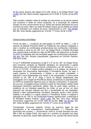 do tipo penal. Alcance dos artigos 213 e 224, alínea a, do Código Penal." (HC
73.662, Rel. Min. Marco Aurélio, julgamento em 21-5-96, 2ª Turma, DJ de 20-9-
96)

"Não constitui nulidade a falta da certidão de nascimento ou de perícia médica
que comprove a idade de menor estuprada, se a presunção de violência
resultou do livre convencimento do juiz, diante dos demais elementos de prova
reunidos nos autos. Não e em sede de habeas corpus que se elidirão as razões
que se entendem com matéria de prova, inexaminavel no writ." (HC 69.084,
Rel. Min. Ilmar Galvão, julgamento em 10-8-92, 1ª Turma, DJ de 3-4-92)



Crimes Contra a Fé Pública

"Crime de falso. (...) Ausência de informações na GFIP do INSS. (...) Até o
advento da Medida Provisória 83/02 as Prefeituras não estavam obrigadas a
reter e recolher as contribuições previdenciárias dos contribuintes individuais.
Não comete o crime do art. 297, § 4º, do Código Penal, o Prefeito Municipal
que, anteriormente à entrada em vigor da MP 83/02, não determinou a inclusão
na GFIP da totalidade das remunerações pagas aos contribuintes individuais."
(AP 462, Rel. Min. Ricardo Lewandowski, julgamento em 25-6-09, Plenário,
DJE de 9-10-09)

“A Lei nº 9.983/2000 acrescentou os §§ 3º e 4º ao art. 297, do Código Penal,
para incriminar condutas de falsidade ideológica em documentos e papéis
relacionados com a Previdência Social, substituindo o art. 95, alíneas g, h e i,
da Lei nº 8.213/91. O objeto jurídico protegido é a fé pública, em especial a
veracidade dos documentos relacionados à Previdência Social. Ou seja, o
sujeito passivo é, primeiramente, o Estado e, em caráter subsidiário, o
segurado e seus dependentes que vierem a ser prejudicados. A norma penal
prevista no art. 297, § 4º, exige a lisura na relação estabelecida pelo
empregador com o órgão da Previdência Social, constituindo os assentamentos
da CTPS os parâmetros legítimos para os cálculos contributivos. O segurado,
por sua vez, é protegido porque somente a partir de informações válidas serão
alcançados benefícios igualmente válidos. Não se pode negar, portanto, a
existência de um interesse específico da União, já que se tem um dano
potencial aos serviços federais que têm a privatividade de sua expedição,
estando a eles necessariamente vinculados. Dessarte, sendo o bem jurídico
tutelado a fé pública e o sujeito passivo a Previdência Social, é inegável a
aplicação do art. 109, IV, da Constituição Federal, significa dizer, a atribuição é
do Ministério Público Federal.” (ACO 1.282, Rel. Min. Eros Grau, decisão
monocrática, julgamento em 2-2-09, DJE de 6-2-09). Vide: HC 84.533, Rel.
Min. Celso de Mello, julgamento em 14-9-04, 2ª Turma, DJ de 30-6-06.

"Condenação. Concurso material. Crimes de exercício ilegal da arte
farmacêutica e de curandeirismo. Inadmissibilidade. (...) Pacientes não
ignorantes nem incultos. (...) Excluindo-se, entre si, os tipos previstos nos arts.
282 e 284 do Código Penal, dos quais só o primeiro se ajustaria aos fatos
descritos na denúncia, desse delito absolve-se o réu, quando não tenha havido


                                                                                48
 