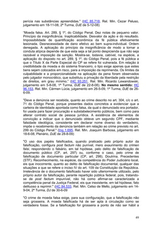 perícia nas substâncias apreendidas." (HC 85.718, Rel. Min. Cezar Peluso,
julgamento em 18-11-08, 2ª Turma, DJE de 5-12-08)

“Moeda falsa. Art. 289, § 1º, do Código Penal. Dez notas de pequeno valor.
Princípio da insignificância. Inaplicabilidade. Desvalor da ação e do resultado.
Impossibilidade de quantificação econômica da fé pública efetivamente
lesionada. Desnecessidade de dano efetivo ao bem supra-individual. Ordem
denegada. A aplicação do princípio da insignificância de modo a tornar a
conduta atípica depende de que esta seja a tal ponto despicienda que não seja
razoável a imposição da sanção. Mostra-se, todavia, cabível, na espécie, a
aplicação do disposto no art. 289, § 1º, do Código Penal, pois a fé pública a
que o Título X da Parte Especial do CP se refere foi vulnerada. Em relação à
credibilidade da moeda e do sistema financeiro, o tipo exige apenas que estes
bens sejam colocados em risco, para a imposição da reprimenda. Os limites da
culpabilidade e a proporcionalidade na aplicação da pena foram observados
pelo julgador monocrático, que substituiu a privação da liberdade pela restrição
de direitos, em grau mínimo.” (HC 93.251, Rel. Min. Ricardo Lewandowski,
julgamento em 5-8-08, 1ª Turma, DJE de 22-8-08). No mesmo sentido: HC
96.153, Rel. Min. Cármen Lúcia, julgamento em 26-5-09, 1ª Turma, DJE de 26-
6-09.

"Deve a denúncia ser recebida, quanto ao crime descrito no art. 304, c/c o art.
71 do Código Penal, porque presentes dados concretos a evidenciar que a
carteira de identidade apontada como falsa, da qual o denunciado era portador,
foi usada para fazer procuração e substabelecimento públicos, bem como para
alterar contrato social de pessoa jurídica. A existência de elementos de
convicção a indicar que o denunciado obteve um segundo CPF, mediante
falsidade ideológica, consistente em declarar nome diverso do verdadeiro,
impõe o recebimento da denúncia também em relação ao crime previsto no art.
299 do Código Penal." (Inq 1.695, Rel. Min. Joaquim Barbosa, julgamento em
18-6-08, Plenário, DJE de 28-8-09)

"O uso dos papéis falsificados, quando praticado pelo próprio autor da
falsificação, configura post factum não punível, mero exaurimento do crimen
falsi, respondendo o falsário, em tal hipótese, pelo delito de falsificação de
documento público (CP, art. 297) ou, conforme o caso, pelo crime de
falsificação de documento particular (CP, art. 298). Doutrina. Precedentes
(STF). Reconhecimento, na espécie, da competência do Poder Judiciário local,
eis que inocorrente, quanto ao delito de falsificação documental, qualquer das
situações a que se refere o inciso IV do art. 109 da Constituição da República.
Irrelevância de o documento falsificado haver sido ulteriormente utilizado, pelo
próprio autor da falsificação, perante repartição pública federal, pois, tratando-
se de post factum impunível, não há como afirmar-se caracterizada a
competência penal da Justiça Federal, eis que inexistente, em tal hipótese, fato
delituoso a reprimir." (HC 84.533, Rel. Min. Celso de Mello, julgamento em 14-
9-04, 2ª Turma, DJ de 30-6-09

"O crime de moeda falsa exige, para sua configuração, que a falsificação não
seja grosseira. A moeda falsificada há de ser apta à circulação como se
verdadeira fosse. Se a falsificação for grosseira a ponto de não ser hábil a


                                                                               49
 