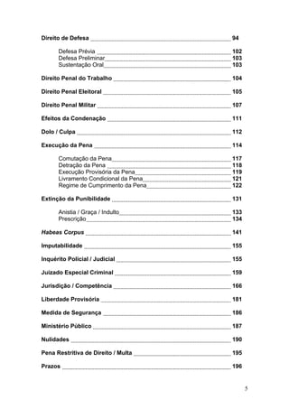 Direito de Defesa                      94

      Defesa Prévia                    102
      Defesa Preliminar                103
      Sustentação Oral                 103

Direito Penal do Trabalho              104

Direito Penal Eleitoral                105

Direito Penal Militar                  107

Efeitos da Condenação                  111

Dolo / Culpa                           112

Execução da Pena                       114

      Comutação da Pena                117
      Detração da Pena                 118
      Execução Provisória da Pena      119
      Livramento Condicional da Pena   121
      Regime de Cumprimento da Pena    122

Extinção da Punibilidade               131

      Anistia / Graça / Indulto        133
      Prescrição                       134

Habeas Corpus                          141

Imputabilidade                         155

Inquérito Policial / Judicial          155

Juizado Especial Criminal              159

Jurisdição / Competência               166

Liberdade Provisória                   181

Medida de Segurança                    186

Ministério Público                     187

Nulidades                              190

Pena Restritiva de Direito / Multa     195

Prazos                                 196


                                             5
 
