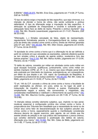 8.906/94." (RMS 26.975, Rel.Min. Eros Grau, julgamento em 1º-4-08, 2ª Turma,
DJE de 15-8-08)

"O tipo de calúnia exige a imputação de fato específico, que seja criminoso, e a
intenção de ofender a honra da vítima, não sendo suficiente o animus
defendendi. O tipo de difamação exige a imputação de fato específico. A
atribuição da qualidade de irresponsável e covarde é suficiente para a
adequação típica face ao delito de injúria. Presente o animus injuriandi." (Inq
2.582, Rel. Min. Ricardo Lewandowski, julgamento em 21-11-07, Plenário, DJE
de 22-2-08)

"Difamação. (...) Simples veiculação de fatos, objeto de representação,
regularmente formalizada perante a Corrregedoria-Geral da Justiça, contra
juíza de direito não constitui crime contra a honra. Direito de informar garantido
pela CF (art. 220)." (HC 85.629, Rel. Min. Ellen Gracie, julgamento em 6-9-05,
2ª Turma, DJ de 23-9-05)

"A tipicidade do crime contra a honra que é a difamação há de ser definida a
partir do contexto em que veiculadas as expressões, cabendo afastá-la quando
se tem simples crítica à atuação de agente público, revelando-a fora das
balizas próprias." (Inq 2.154, Rel. Min. Marco Aurélio, julgamento em 17-12-04,
Plenário, DJ de 1º-4-05)

"O delito de calúnia, cometido por militar em atividade contra outro militar em
igual situação funcional, qualifica-se, juridicamente, como crime militar em
sentido impróprio (CPM, art. 9º, II, a), mesmo que essa infração penal tenha
sido praticada por intermédio da imprensa, submetendo-se, em conseqüência,
por efeito do que dispõe o art. 124, caput, da Constituição da República, à
competência jurisdicional da Justiça castrense." (HC 80.249, Rel. Min. Celso de
Mello, julgamento em 31-10-00, 2ª Turma, DJ de 7-12-00)

"O art. 144 do C.P. concede a vítima de crime contra a honra a faculdade de
pedir explicações ao ofensor, em juízo, antes ou no lugar de pedir a
instauração de inquérito ou de oferecer a queixa. Explicações que
simplesmente negam a autoria, não convencendo o magistrado, são
consideradas insatisfatórias e viabilizam o oferecimento da queixa-crime." (HC
72.286, Rel. Min. Maurício Corrêa, julgamento em 28-11-95, 2ª Turma, DJ de
16-2-96)

“A intenção dolosa constitui elemento subjetivo, que, implícito no tipo penal,
revela-se essencial à configuração jurídica dos crimes contra a honra. A
jurisprudência dos Tribunais tem ressaltado que a necessidade de narrar ou de
criticar atua como fator de descaracterização do tipo subjetivo peculiar aos
crimes contra a honra, especialmente quando a manifestação considerada
ofensiva decorre do regular exercício, pelo agente, de um direito que lhe
assiste (direito de petição) e de cuja prática não transparece o pravus animus,
que constitui elemento essencial à positivação dos delitos de calúnia,
difamação e/ou injúria.” (HC 72.062, Rel. Min. Celso de Mello, julgamento em
14-11-95, 1ª Turma, DJ de 21-11-97)



                                                                               51
 