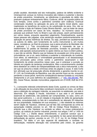 prisão cautelar, decretada sob tais motivações, padece de defeito evidente e
intransponível, porque os motivos invocados são inábeis a sustentar o decreto
de prisão preventiva. Inicialmente, as referências à gravidade do delito não
possuem qualquer embasamento fático. Cuida-se, afinal, da suposta prática de
furto tentado, crime contra o patrimônio cometido sem violência. Eventual
condenação resultará na aplicação de pena em regime inicial aberto, caso
inaplicáveis os benefícios do sursis ou da substituição da pena. Ora, não se
deve olvidar a lição de Fabiana Costa Oliveira Barreto , que ao tratar de casos
de prisão provisória em casos de furto, ressaltou: ‘os inúmeros casos de
pessoas que praticam furto no Brasil e que são presas, assim permanecendo
por vários meses, enquanto aguardam julgamento. Paradoxalmente, quando
essas pessoas são julgadas, suas sentenças resultam predominantemente na
aplicação de penas restritivas de direitos. Ou seja, prendem-se cautelarmente
os autores do delito, sem fundamento de cunho instrumental e, em muitos
casos, constata-se, ao final do processo, que a pena privativa de liberdade não
é aplicada’ (...). Tais circunstâncias reforçam a impressão de que o
indeferimento do pedido de liberdade provisória, fundado na gravidade do
delito, está apoiado exclusivamente no apelo retórico ao risco à ordem pública,
o que não se admite. Mesmo que se tratasse de acusação por crime grave, tal
circunstância, por si só, seria inidônea a sustentar a manutenção da custódia.
Com efeito, as referências à ‘criminalidade generalizada’ e ao desassossego
social provocado pelos crimes contra o patrimônio escancaram o real
fundamento da prisão preventiva nesse caso, que é antecipar a punição ao
trânsito em julgado de sentença condenatória. Mas o encarceramento cautelar
deve obedecer ao critério da indispensabilidade sob a ótica instrumental, a não
ser que se presuma a lesão criminosa antes de julgada a causa. E esta Corte
tem afirmado que tal presunção afronta diretamente a garantia inscrita no art.
5º, LVII, da Constituição da República, que não permite impor ao réu, enquanto
pendente a causa penal, nenhuma conseqüência danosa fundada ou vinculada
diretamente a um juízo definitivo de culpabilidade (...).” (HC 100.395-MC, Rel.
Min. Cezar Peluso, decisão monocrática, julgamento em 21-8-09, DJE de 27-8-
09)

"(...) consoante reiterado entendimento desta Corte, quando os crimes de falso
e de utilização de documento falso constituem meramente um meio, um artifício
para a obtenção da vantagem indevida, se exaurindo no estelionato, por este é
absorvido. Em relação à fraude, induvidoso é que esta é um elemento
essencial do estelionato, não podendo ser compreendida, no caso, como um
tipo penal autônomo. (...) Já em relação à imputação do delito de apropriação
indébita, consubstanciada no fato de o extraditando ter alienado 20 máquinas
de sua propriedade, instaladas em sua empresa (...) não obstante as mesmas
serem objeto de ‘hipoteca’, entendo que tal fato não corresponde ao crime de
apropriação indébita previsto no art. 168 do Código Penal Brasileiro. (...)
entendo que a dita ‘hipoteca’ na verdade se refere, no nosso ordenamento
jurídico, ao instituto do penhor industrial, previsto nos artigos 1.447 a 1.450 do
Código Civil. (...) Diante desse entendimento, é possível concluir que a
imputação feita, nesse ponto, encontra equivalente no tipo penal denominado
defraudação de penhor, previsto no art. 171, § 2º, inc. III, do Código Penal
brasileiro. Tal delito é um tipo especial de estelionato e consiste na
defraudação, mediante alienação não consentida pelo credor, da garantia


                                                                               53
 