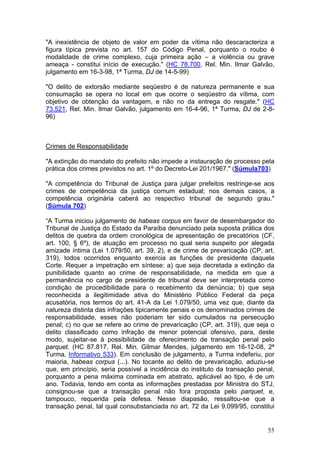 "A inexistência de objeto de valor em poder da vítima não descaracteriza a
figura típica prevista no art. 157 do Código Penal, porquanto o roubo é
modalidade de crime complexo, cuja primeira ação – a violência ou grave
ameaça - constitui início de execução." (HC 78.700, Rel. Min. Ilmar Galvão,
julgamento em 16-3-98, 1ª Turma, DJ de 14-5-99)

"O delito de extorsão mediante seqüestro é de natureza permanente e sua
consumação se opera no local em que ocorre o seqüestro da vítima, com
objetivo de obtenção da vantagem, e não no da entrega do resgate." (HC
73.521, Rel. Min. Ilmar Galvão, julgamento em 16-4-96, 1ª Turma, DJ de 2-8-
96)



Crimes de Responsabilidade

"A extinção do mandato do prefeito não impede a instauração de processo pela
prática dos crimes previstos no art. 1º do Decreto-Lei 201/1967." (Súmula703)

"A competência do Tribunal de Justiça para julgar prefeitos restringe-se aos
crimes de competência da justiça comum estadual; nos demais casos, a
competência originária caberá ao respectivo tribunal de segundo grau."
(Súmula 702)

“A Turma iniciou julgamento de habeas corpus em favor de desembargador do
Tribunal de Justiça do Estado da Paraíba denunciado pela suposta prática dos
delitos de quebra da ordem cronológica de apresentação de precatórios (CF,
art. 100, § 6º), de atuação em processo no qual seria suspeito por alegada
amizade íntima (Lei 1.079/50, art. 39, 2), e de crime de prevaricação (CP, art.
319), todos ocorridos enquanto exercia as funções de presidente daquela
Corte. Requer a impetração em síntese: a) que seja decretada a extinção da
punibilidade quanto ao crime de responsabilidade, na medida em que a
permanência no cargo de presidente de tribunal deve ser interpretada como
condição de procedibilidade para o recebimento da denúncia; b) que seja
reconhecida a ilegitimidade ativa do Ministério Público Federal da peça
acusatória, nos termos do art. 41-A da Lei 1.079/50, uma vez que, diante da
natureza distinta das infrações tipicamente penais e os denominados crimes de
responsabilidade, esses não poderiam ter sido cumulados na persecução
penal; c) no que se refere ao crime de prevaricação (CP, art. 319), que seja o
delito classificado como infração de menor potencial ofensivo, para, deste
modo, sujeitar-se à possibilidade de oferecimento de transação penal pelo
parquet. (HC 87.817, Rel. Min. Gilmar Mendes, julgamento em 16-12-08, 2ª
Turma, Informativo 533). Em conclusão de julgamento, a Turma indeferiu, por
maioria, habeas corpus (...). No tocante ao delito de prevaricação, aduziu-se
que, em princípio, seria possível a incidência do instituto da transação penal,
porquanto a pena máxima cominada em abstrato, aplicável ao tipo, é de um
ano. Todavia, tendo em conta as informações prestadas por Ministra do STJ,
consignou-se que a transação penal não fora proposta pelo parquet, e,
tampouco, requerida pela defesa. Nesse diapasão, ressaltou-se que a
transação penal, tal qual consubstanciada no art. 72 da Lei 9.099/95, constitui


                                                                            55
 