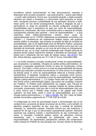 providência cabível exclusivamente na fase pré-processual, colocada à
disposição tanto da parte acusatória – que pode propô-la – quanto pela defesa
– a quem cabe reclamá-la. Ocorre que, na presente situação, o órgão acusador
silenciara em ofertar a transação e o denunciado nada requerera no tempo
certo, resultando preclusa a possibilidade de sua aplicação, devendo a ação,
nesse ponto, ter seu devido prosseguimento. Quanto à alegação de que a
permanência no cargo de presidente do tribunal configuraria condição de
procedibilidade para a propositura de ação por crime de responsabilidade,
enfatizou-se, inicialmente, não haver controvérsia sobre a natureza da infração
supostamente praticada pelo paciente – crime de responsabilidade —, a qual
corporifica    ilícito político-administrativo  incluído   como     causa    de
responsabilização na Lei 1.079/50. Salientando as penalidades cominadas a tal
infração (...), considerou-se ser inadmissível habeas corpus, sob qualquer
aspecto relativo à imputação, seja fundado na questão da falta de condição de
procedibilidade, seja na de legitimidade ativa do Ministério Público, porquanto
essa ação constitucional não se presta à tutela de direitos outros que não o da
liberdade de locomoção, atingido ou em risco de sê-lo direta ou indiretamente.
Concluiu-se que, se, no caso, eventual condenação pela infração atribuída ao
paciente jamais poderá implicar-lhe restrição à liberdade de locomoção, claro
estaria que o impetrante não tem ação de habeas corpus. (HC 87.817, Rel.
Min. Gilmar Mendes, julgamento em 17-11-09, 2ª Turma, Informativo 568)

“(...) se revela imprópria a locução constitucional ‘crimes de responsabilidade’,
que compreende, na realidade, infrações de caráter político-administrativo, em
oposição à expressão (igualmente inscrita no texto da Constituição) ‘crimes
comuns’. Com efeito, o crime comum e o crime de responsabilidade são figuras
jurídicas que exprimem conceitos inconfundíveis. O crime comum é um aspecto
da ilicitude penal. O crime de responsabilidade refere-se à ilicitude político-
administrativa. O legislador constituinte utilizou a expressão crime comum,
significando ilícito penal, em oposição a crime de responsabilidade, significando
infração político-administrativa. (...) O Código Penal está em vigor, cuidando
dos crimes contra a administração pública, que podem ser cometidos, inclusive
por Prefeitos. O Prefeito pode perfeitamente ser julgado, pelo Tribunal de
Justiça, no caso de cometer peculato, emprego irregular de verbas públicas,
concussão, prevaricação, tudo isso não é crime de responsabilidade; tudo isso
é crime comum que o Prefeito pode cometer e ser julgado pelo Poder
Judiciário. Ao lado disso, existe o crime de responsabilidade, que é uma
infração político-administrativa (...).” (ADI 4.190-MC, Rel. Min. Celso de Mello,
decisão monocrática, julgamento em 1º-7-09, DJE de 4-8-09)

”A configuração do crime de prevaricação requer a demonstração não só da
vontade livre e consciente de deixar de praticar ato de ofício, como também do
elemento subjetivo específico do tipo, qual seja, a vontade de satisfazer
‘interesse’ ou ‘sentimento pessoal’. Instrução criminal que não evidenciou o
especial fim de agir a que os denunciados supostamente cederam. Elemento
essencial cuja ausência impede o reconhecimento do tipo incriminador em
causa. A acusação ministerial pública carece de elementos mínimos
necessários para a condenação do parlamentar pelo crime de
responsabilidade. Os depoimentos judicialmente colhidos não evidenciaram
ordem pessoal do Prefeito de não-autuação dos veículos oficiais do Município


                                                                              56
 