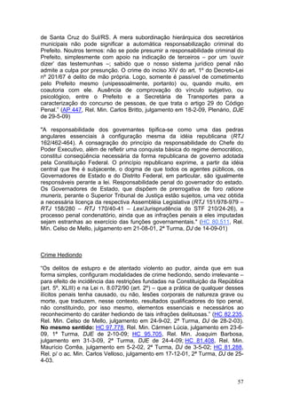 de Santa Cruz do Sul/RS. A mera subordinação hierárquica dos secretários
municipais não pode significar a automática responsabilização criminal do
Prefeito. Noutros termos: não se pode presumir a responsabilidade criminal do
Prefeito, simplesmente com apoio na indicação de terceiros – por um ‘ouvir
dizer’ das testemunhas –; sabido que o nosso sistema jurídico penal não
admite a culpa por presunção. O crime do inciso XIV do art. 1º do Decreto-Lei
nº 201/67 é delito de mão própria. Logo, somente é passível de cometimento
pelo Prefeito mesmo (unipessoalmente, portanto) ou, quando muito, em
coautoria com ele. Ausência de comprovação do vínculo subjetivo, ou
psicológico, entre o Prefeito e a Secretária de Transportes para a
caracterização do concurso de pessoas, de que trata o artigo 29 do Código
Penal.” (AP 447, Rel. Min. Carlos Britto, julgamento em 18-2-09, Plenário, DJE
de 29-5-09)

"A responsabilidade dos governantes tipifica-se como uma das pedras
angulares essenciais à configuração mesma da idéia republicana (RTJ
162/462-464). A consagração do princípio da responsabilidade do Chefe do
Poder Executivo, além de refletir uma conquista básica do regime democrático,
constitui conseqüência necessária da forma republicana de governo adotada
pela Constituição Federal. O princípio republicano exprime, a partir da idéia
central que lhe é subjacente, o dogma de que todos os agentes públicos, os
Governadores de Estado e do Distrito Federal, em particular, são igualmente
responsáveis perante a lei. Responsabilidade penal do governador do estado.
Os Governadores de Estado, que dispõem de prerrogativa de foro ratione
muneris, perante o Superior Tribunal de Justiça estão sujeitos, uma vez obtida
a necessária licença da respectiva Assembléia Legislativa (RTJ 151/978-979 –
RTJ 158/280 – RTJ 170/40-41 – Lex/Jurisprudência do STF 210/24-26), a
processo penal condenatório, ainda que as infrações penais a eles imputadas
sejam estranhas ao exercício das funções governamentais." (HC 80.511, Rel.
Min. Celso de Mello, julgamento em 21-08-01, 2ª Turma, DJ de 14-09-01)



Crime Hediondo

“Os delitos de estupro e de atentado violento ao pudor, ainda que em sua
forma simples, configuram modalidades de crime hediondo, sendo irrelevante –
para efeito de incidência das restrições fundadas na Constituição da República
(art. 5º, XLIII) e na Lei n. 8.072/90 (art. 2º) – que a prática de qualquer desses
ilícitos penais tenha causado, ou não, lesões corporais de natureza grave ou
morte, que traduzem, nesse contexto, resultados qualificadores do tipo penal,
não constituindo, por isso mesmo, elementos essenciais e necessários ao
reconhecimento do caráter hediondo de tais infrações delituosas.” (HC 82.235,
Rel. Min. Celso de Mello, julgamento em 24-9-02, 2ª Turma, DJ de 28-2-03).
No mesmo sentido: HC 97.778, Rel. Min. Cármen Lúcia, julgamento em 23-6-
09, 1ª Turma, DJE de 2-10-09; HC 95.705, Rel. Min. Joaquim Barbosa,
julgamento em 31-3-09, 2ª Turma, DJE de 24-4-09; HC 81.408, Rel. Min.
Maurício Corrêa, julgamento em 5-2-02, 2ª Turma, DJ de 3-5-02; HC 81.288,
Rel. p/ o ac. Min. Carlos Velloso, julgamento em 17-12-01, 2ª Turma, DJ de 25-
4-03.


                                                                               57
 