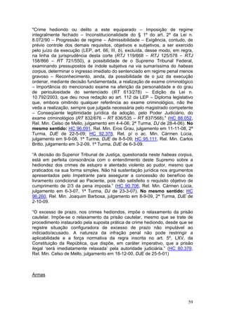 "Crime hediondo ou delito a este equiparado – Imposição de regime
integralmente fechado – Inconstitucionalidade do § 1º do art. 2º da Lei n.
8.072/90 – Progressão de regime – Admissibilidade – Exigência, contudo, de
prévio controle dos demais requisitos, objetivos e subjetivos, a ser exercido
pelo juízo da execução (LEP, art. 66, III, b), excluída, desse modo, em regra,
na linha da jurisprudência desta corte (RTJ 119/668 – RTJ 125/578 – RTJ
158/866 – RT 721/550), a possibilidade de o Supremo Tribunal Federal,
examinando pressupostos de índole subjetiva na via sumaríssima do habeas
corpus, determinar o ingresso imediato do sentenciado em regime penal menos
gravoso – Reconhecimento, ainda, da possibilidade de o juiz da execução
ordenar, mediante decisão fundamentada, a realização de exame criminológico
– Importância do mencionado exame na aferição da personalidade e do grau
de periculosidade do sentenciado (RT 613/278) – Edição da Lei n.
10.792/2003, que deu nova redação ao art. 112 da LEP – Diploma legislativo
que, embora omitindo qualquer referência ao exame criminológico, não lhe
veda a realização, sempre que julgada necessária pelo magistrado competente
– Conseqüente legitimidade jurídica da adoção, pelo Poder Judiciário, do
exame criminológico (RT 832/676 – RT 836/535 – RT 837/568)." (HC 88.052,
Rel. Min. Celso de Mello, julgamento em 4-4-06, 2ª Turma, DJ de 28-4-06). No
mesmo sentido: HC 96.091, Rel. Min. Eros Grau, julgamento em 11-11-08, 2ª
Turma, DJE de 22-5-09; HC 92.378, Rel. p/ o ac. Min. Cármen Lúcia,
julgamento em 9-9-08, 1ª Turma, DJE de 8-5-09; HC 95.111, Rel. Min. Carlos
Britto, julgamento em 3-2-09, 1ª Turma, DJE de 6-3-09.

“A decisão do Superior Tribunal de Justiça, questionada neste habeas corpus,
está em perfeita consonância com o entendimento deste Supremo sobre a
hediondez dos crimes de estupro e atentado violento ao pudor, mesmo que
praticados na sua forma simples. Não há sustentação jurídica nos argumentos
apresentados pelo Impetrante para assegurar a concessão do benefício de
livramento condicional ao Paciente, pois não satisfeito o requisito objetivo de
cumprimento de 2/3 da pena imposta.” (HC 90.706, Rel. Min. Cármen Lúcia,
julgamento em 6-3-07, 1ª Turma, DJ de 23-3-07). No mesmo sentido: HC
96.260, Rel. Min. Joaquim Barbosa, julgamento em 8-9-09, 2ª Turma, DJE de
2-10-09.

“O excesso de prazo, nos crimes hediondos, impõe o relaxamento da prisão
cautelar. Impõe-se o relaxamento da prisão cautelar, mesmo que se trate de
procedimento instaurado pela suposta prática de crime hediondo, desde que se
registre situação configuradora de excesso de prazo não imputável ao
indiciado/acusado. A natureza da infração penal não pode restringir a
aplicabilidade e a força normativa da regra inscrita no art. 5º, LXV, da
Constituição da República, que dispõe, em caráter imperativo, que a prisão
ilegal ‘será imediatamente relaxada’ pela autoridade judiciária.” (HC 80.379,
Rel. Min. Celso de Mello, julgamento em 18-12-00, DJE de 25-5-01)



Armas




                                                                            59
 