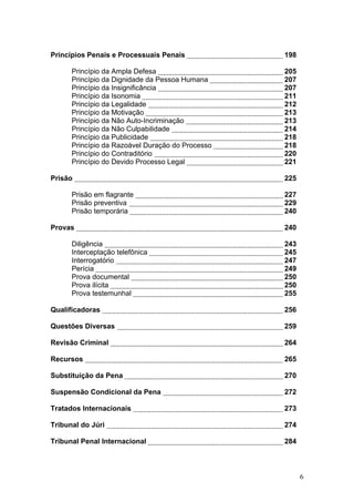 Princípios Penais e Processuais Penais            198

      Princípio da Ampla Defesa                   205
      Princípio da Dignidade da Pessoa Humana     207
      Princípio da Insignificância                207
      Princípio da Isonomia                       211
      Princípio da Legalidade                     212
      Princípio da Motivação                      213
      Princípio da Não Auto-Incriminação          213
      Princípio da Não Culpabilidade              214
      Princípio da Publicidade                    218
      Princípio da Razoável Duração do Processo   218
      Princípio do Contraditório                  220
      Princípio do Devido Processo Legal          221

Prisão                                            225

      Prisão em flagrante                         227
      Prisão preventiva                           229
      Prisão temporária                           240

Provas                                            240

      Diligência                                  243
      Interceptação telefônica                    245
      Interrogatório                              247
      Perícia                                     249
      Prova documental                            250
      Prova ilícita                               250
      Prova testemunhal                           255

Qualificadoras                                    256

Questões Diversas                                 259

Revisão Criminal                                  264

Recursos                                          265

Substituição da Pena                              270

Suspensão Condicional da Pena                     272

Tratados Internacionais                           273

Tribunal do Júri                                  274

Tribunal Penal Internacional                      284



                                                        6
 