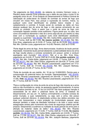 “No julgamento do RHC 89.889, da relatoria da ministra Cármem Lúcia, o
Plenário desta colenda Corte entendeu que o delito de que trata o inciso IV do
parágrafo único do art. 16 do Estatuto do Desarmamento é Política Criminal de
valorização do poder-dever do Estado de controlar as armas de fogo que
circulam em nosso País. Isso porque a supressão do número, marca, ou
qualquer outro sinal identificador do artefato lesivo impede o seu
cadastramento e controle. A função social do combate ao delito em foco
alcança qualquer tipo de arma de fogo; e não apenas armamento de uso
restrito ou proibido. Tanto é assim que o porte de arma de fogo com
numeração raspada constitui crime autônomo. Figura penal que, no caso, tem
como circunstância elementar o fato de a arma (seja ela de uso restrito ou não)
estar com a numeração ou qualquer outro sinal identificador adulterado,
raspado ou suprimido.” (HC 99.582, Rel. Min. Carlos Britto, julgamento em 8-9-
09, 1ª Turma, DJE de 06-11-09). No mesmo sentido: HC 91.853, Rel. Min.
Eros Grau, julgamento em 6-10-09, 2ª Turma, DJE de 29-10-09; RHC 89.889,
Rel. Min. Cármen Lúcia, julgamento em 14-2-08, Plenário, DJE de 5-12-08.

"Porte ilegal de arma de fogo. Arma desmuniciada. Ausência de laudo pericial.
Atipicidade. Inexistindo laudo pericial atestando a potencialidade lesiva da arma
de fogo resulta atípica a conduta consistente em possuir, portar e conduzir
espingarda sem munição." (HC 97.811, Rel. p/ o ac. Min. Eros Grau,
julgamento em 9-6-09, 2ª Turma, DJE de 21-8-09). Em sentido contrário: HC
94.342, Rel. Min. Carlos Britto, julgamento em 2-6-09, 1ª Turma, DJE de 1º-7-
09; HC 95.271, Rel. Min. Ellen Gracie, julgamento em 28-4-09, 2ª Turma, DJE
de 22-5-09; HC 96.922, Rel. Min. Ricardo Lewandowski, julgamento em 17-3-
09, 1ª Turma, DJE de 17-4-09; HC 93.816, Rel. Min. Joaquim Barbosa,
julgamento em 6-5-08, 2ª Turma, DJ de 1º-8-08.

“Porte de munição de uso restrito. Art. 16 da Lei 10.826/2003. Perícia para a
comprovação do potencial lesivo da munição. Desnecessidade.” (HC 93.876,
Rel. Min. Ricardo Lewandowski, julgamento em 28-4-09, 1ª Turma, DJE de 6-
11-09). Vide: HC 96.922, Rel. Min. Ricardo Lewandowski, julgamento em 17-3-
09, 1ª Turma, DJE de 17-4-09.

"Para a configuração do crime de porte de arma de fogo não importa se a arma
está ou não municiada ou, ainda, se apresenta regular funcionamento. A norma
incriminadora prevista no art. 10 da Lei 9.437/97 não fazia qualquer menção à
necessidade de se aferir o potencial lesivo da arma. O Estatuto do
Desarmamento, em seu art. 14, tipificou criminalmente a simples conduta de
portar munição, a qual, isoladamente, ou seja, sem a arma, não possui
qualquer potencial ofensivo. A objetividade jurídica dos delitos previstos nas
duas Leis transcendem a mera proteção da incolumidade pessoal, para
alcançar também a tutela da liberdade individual e de todo o corpo social,
asseguradas ambas pelo incremento dos níveis de segurança coletiva que ele
propicia. Despicienda a ausência ou nulidade do laudo pericial da arma para a
aferição da material; idade do delito." (HC 96.922, Rel. Min. Ricardo
Lewandowski, julgamento em 17-3-09, 1ª Turma, DJE de 17-4-09). No mesmo
sentido: HC 94.342, Rel. Min. Carlos Britto, julgamento em 2-6-09, 1ª Turma,
DJE de 1º-7-09; HC 95.271, Rel. Min. Ellen Gracie, julgamento em 28-4-09, 2ª
Turma, DJE de 22-5-09; HC 93.816, Rel. Min. Joaquim Barbosa, julgamento


                                                                              60
 