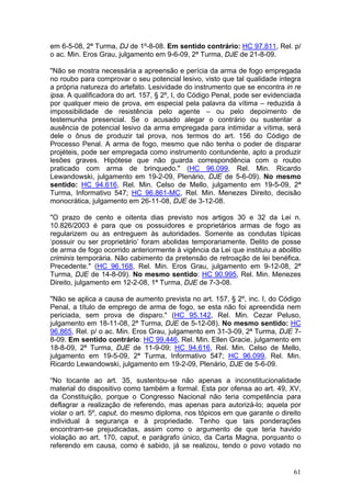 em 6-5-08, 2ª Turma, DJ de 1º-8-08. Em sentido contrário: HC 97.811, Rel. p/
o ac. Min. Eros Grau, julgamento em 9-6-09, 2ª Turma, DJE de 21-8-09.

"Não se mostra necessária a apreensão e perícia da arma de fogo empregada
no roubo para comprovar o seu potencial lesivo, visto que tal qualidade integra
a própria natureza do artefato. Lesividade do instrumento que se encontra in re
ipsa. A qualificadora do art. 157, § 2º, I, do Código Penal, pode ser evidenciada
por qualquer meio de prova, em especial pela palavra da vítima – reduzida à
impossibilidade de resistência pelo agente – ou pelo depoimento de
testemunha presencial. Se o acusado alegar o contrário ou sustentar a
ausência de potencial lesivo da arma empregada para intimidar a vítima, será
dele o ônus de produzir tal prova, nos termos do art. 156 do Código de
Processo Penal. A arma de fogo, mesmo que não tenha o poder de disparar
projéteis, pode ser empregada como instrumento contundente, apto a produzir
lesões graves. Hipótese que não guarda correspondência com o roubo
praticado com arma de brinquedo." (HC 96.099, Rel. Min. Ricardo
Lewandowski, julgamento em 19-2-09, Plenário, DJE de 5-6-09). No mesmo
sentido: HC 94.616, Rel. Min. Celso de Mello, julgamento em 19-5-09, 2ª
Turma, Informativo 547; HC 96.861-MC, Rel. Min. Menezes Direito, decisão
monocrática, julgamento em 26-11-08, DJE de 3-12-08.

"O prazo de cento e oitenta dias previsto nos artigos 30 e 32 da Lei n.
10.826/2003 é para que os possuidores e proprietários armas de fogo as
regularizem ou as entreguem às autoridades. Somente as condutas típicas
‘possuir ou ser proprietário’ foram abolidas temporariamente. Delito de posse
de arma de fogo ocorrido anteriormente à vigência da Lei que instituiu a abolitio
criminis temporária. Não cabimento da pretensão de retroação de lei benéfica.
Precedente." (HC 96.168, Rel. Min. Eros Grau, julgamento em 9-12-08, 2ª
Turma, DJE de 14-8-09). No mesmo sentido: HC 90.995, Rel. Min. Menezes
Direito, julgamento em 12-2-08, 1ª Turma, DJE de 7-3-08.

"Não se aplica a causa de aumento prevista no art. 157, § 2º, inc. I, do Código
Penal, a título de emprego de arma de fogo, se esta não foi apreendida nem
periciada, sem prova de disparo." (HC 95.142, Rel. Min. Cezar Peluso,
julgamento em 18-11-08, 2ª Turma, DJE de 5-12-08). No mesmo sentido: HC
96.865, Rel. p/ o ac. Min. Eros Grau, julgamento em 31-3-09, 2ª Turma, DJE 7-
8-09. Em sentido contrário: HC 99.446, Rel. Min. Ellen Gracie, julgamento em
18-8-09, 2ª Turma, DJE de 11-9-09; HC 94.616, Rel. Min. Celso de Mello,
julgamento em 19-5-09, 2ª Turma, Informativo 547; HC 96.099, Rel. Min.
Ricardo Lewandowski, julgamento em 19-2-09, Plenário, DJE de 5-6-09.

“No tocante ao art. 35, sustentou-se não apenas a inconstitucionalidade
material do dispositivo como também a formal. Esta por ofensa ao art. 49, XV,
da Constituição, porque o Congresso Nacional não teria competência para
deflagrar a realização de referendo, mas apenas para autorizá-lo; aquela por
violar o art. 5º, caput, do mesmo diploma, nos tópicos em que garante o direito
individual à segurança e à propriedade. Tenho que tais ponderações
encontram-se prejudicadas, assim como o argumento de que teria havido
violação ao art. 170, caput, e parágrafo único, da Carta Magna, porquanto o
referendo em causa, como é sabido, já se realizou, tendo o povo votado no


                                                                              61
 