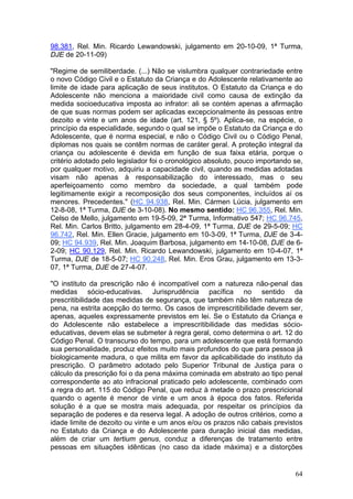 98.381, Rel. Min. Ricardo Lewandowski, julgamento em 20-10-09, 1ª Turma,
DJE de 20-11-09)

"Regime de semiliberdade. (...) Não se vislumbra qualquer contrariedade entre
o novo Código Civil e o Estatuto da Criança e do Adolescente relativamente ao
limite de idade para aplicação de seus institutos. O Estatuto da Criança e do
Adolescente não menciona a maioridade civil como causa de extinção da
medida socioeducativa imposta ao infrator: ali se contém apenas a afirmação
de que suas normas podem ser aplicadas excepcionalmente às pessoas entre
dezoito e vinte e um anos de idade (art. 121, § 5º). Aplica-se, na espécie, o
princípio da especialidade, segundo o qual se impõe o Estatuto da Criança e do
Adolescente, que é norma especial, e não o Código Civil ou o Código Penal,
diplomas nos quais se contêm normas de caráter geral. A proteção integral da
criança ou adolescente é devida em função de sua faixa etária, porque o
critério adotado pelo legislador foi o cronológico absoluto, pouco importando se,
por qualquer motivo, adquiriu a capacidade civil, quando as medidas adotadas
visam não apenas à responsabilização do interessado, mas o seu
aperfeiçoamento como membro da sociedade, a qual também pode
legitimamente exigir a recomposição dos seus componentes, incluídos aí os
menores. Precedentes." (HC 94.938, Rel. Min. Cármen Lúcia, julgamento em
12-8-08, 1ª Turma, DJE de 3-10-08). No mesmo sentido: HC 96.355, Rel. Min.
Celso de Mello, julgamento em 19-5-09, 2ª Turma, Informativo 547; HC 96.745,
Rel. Min. Carlos Britto, julgamento em 28-4-09, 1ª Turma, DJE de 29-5-09; HC
96.742, Rel. Min. Ellen Gracie, julgamento em 10-3-09, 1ª Turma, DJE de 3-4-
09; HC 94.939, Rel. Min. Joaquim Barbosa, julgamento em 14-10-08, DJE de 6-
2-09; HC 90.129, Rel. Min. Ricardo Lewandowski, julgamento em 10-4-07, 1ª
Turma, DJE de 18-5-07; HC 90.248, Rel. Min. Eros Grau, julgamento em 13-3-
07, 1ª Turma, DJE de 27-4-07.

"O instituto da prescrição não é incompatível com a natureza não-penal das
medidas sócio-educativas. Jurisprudência pacífica no sentido da
prescritibilidade das medidas de segurança, que também não têm natureza de
pena, na estrita acepção do termo. Os casos de imprescritibilidade devem ser,
apenas, aqueles expressamente previstos em lei. Se o Estatuto da Criança e
do Adolescente não estabelece a imprescritibilidade das medidas sócio-
educativas, devem elas se submeter à regra geral, como determina o art. 12 do
Código Penal. O transcurso do tempo, para um adolescente que está formando
sua personalidade, produz efeitos muito mais profundos do que para pessoa já
biologicamente madura, o que milita em favor da aplicabilidade do instituto da
prescrição. O parâmetro adotado pelo Superior Tribunal de Justiça para o
cálculo da prescrição foi o da pena máxima cominada em abstrato ao tipo penal
correspondente ao ato infracional praticado pelo adolescente, combinado com
a regra do art. 115 do Código Penal, que reduz à metade o prazo prescricional
quando o agente é menor de vinte e um anos à época dos fatos. Referida
solução é a que se mostra mais adequada, por respeitar os princípios da
separação de poderes e da reserva legal. A adoção de outros critérios, como a
idade limite de dezoito ou vinte e um anos e/ou os prazos não cabais previstos
no Estatuto da Criança e do Adolescente para duração inicial das medidas,
além de criar um tertium genus, conduz a diferenças de tratamento entre
pessoas em situações idênticas (no caso da idade máxima) e a distorções


                                                                              64
 