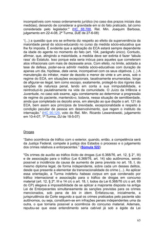 incompatíveis com nosso ordenamento jurídico (no caso dos prazos iniciais das
medidas), deixando de considerar a gravidade em si do fato praticado, tal como
considerada pelo legislador." (HC 88.788, Rel. Min. Joaquim Barbosa,
julgamento em 22-4-08, 2ª Turma, DJE de 27-6-08)

“(...) a questão que ora se enfrenta diz respeito ao efeito da superveniência da
maioridade penal do sócio-educando no curso da medida sócio-educativa que
lhe foi imposta. É evidente que a aplicação do ECA estará sempre dependente
da idade do agente no momento do fato (art. 104, parágrafo único). Contudo,
afirmar, que, atingindo a maioridade, a medida deve ser extinta é fazer ‘tabula
rasa’ do Estatuto. Isso porque esta seria inócua para aqueles que cometeram
atos infracionais com mais de dezessete anos. Com efeito, no limite, adotada a
tese de defesa, poder-se-ia admitir medida sócio-educativas com duração de
apenas um dia, hipótese, data venia, incompatível com os seus objetivos. (..) A
manutenção do infrator, maior de dezoito e menor de vinte e um anos, sob o
regime do ECA, em situações excepcionais, taxativamente enumeradas, longe
de afigurar-se ilegal, tem como escopo, exatamente, protegê-lo dos rigores das
sanções de natureza penal, tendo em conta a sua inimputabilidade, e
reintroduzi-lo paulatinamente na vida da comunidade. O Juízo da Infância e
Juventude, no caso sob exame, agiu corretamente ao determinar a progressão
de regime do paciente, mantendo-o, todavia, nessa situação de semiliberdade,
ainda que completado os dezoito anos, em atenção ao que dispõe o art. 121 do
ECA, bem assim aos princípios de brevidade, excepcionalidade e respeito à
condição peculiar de pessoa em desenvolvimento, que regem o instituto da
internação.” (HC 90.129, voto do Rel. Min. Ricardo Lewandowski, julgamento
em 10-4-07, 1ª Turma, DJ de 18-5-07)



Drogas

“Salvo ocorrência de tráfico com o exterior, quando, então, a competência será
da Justiça Federal, compete à justiça dos Estados o processo e o julgamento
dos crimes relativos a entorpecentes.” (Súmula 522)

"Os crimes de auxílio ao tráfico ilícito de drogas (Lei 6.368/76, art. 12, § 2°, III)
e de associação para o tráfico (Lei 6.368/76, art. 14) são autônomos, sendo
possível a incidência da causa de aumento de pena prevista no art. 18, I, do
mesmo diploma legal, de forma independente, sobre cada um desses delitos,
desde que presente a elementar da transnacionalidade do crime (...). Ao aplicar
essa orientação, a Turma indeferiu habeas corpus em que condenado por
tráfico internacional e associação para o tráfico de drogas em concurso
material (art. 12, § 2º, III e 14 c/c o art. 18, I, todos da Lei 6.368/76 c/c o art. 69
do CP) alegava a impossibilidade de se aplicar a majorante disposta na antiga
Lei de Entorpecentes simultaneamente às sanções previstas para os crimes
mencionados, sob pena de bis in idem. Enfatizou-se, inicialmente, a
jurisprudência da Corte segundo a qual os crimes praticados pelo paciente são
autônomos, ou seja, constituem-se em infrações penais independentes uma da
outra, o que tornaria possível a ocorrência do concurso material. Ademais,
reputou-se que esse entendimento seria cabível já sob a égide da Lei


                                                                                    65
 