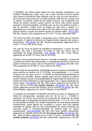 11.343/2006, que tipifica esses delitos de modo bastante semelhante à Lei
6.368/76. Ressaltou-se, ainda, que o bis in idem somente ocorreria quando
uma mesma circunstância fosse utilizada mais de uma vez para sancionar o
réu de maneira mais severa por um delito praticado. Salientou-se, contudo, que
se estaria, na espécie, diante de dois delitos diversos, que o legislador, em
virtude de política criminal, quisera reprimir de forma mais severa quando
presente a transnacionalidade. Considerou-se, por fim, que poderia suceder o
fato de somente o tráfico ilícito de drogas ser feito para o exterior e a
associação ser unicamente para prática do crime dentro do país. Neste caso,
apenas incidiria a causa de aumento quanto ao primeiro delito." (HC 97.979,
Rel. Min. Cármen Lúcia, julgamento em 3-11-09, 1ª Turma, Informativo 566)

“Os crimes de tráfico de drogas e associação para o tráfico são de natureza
permanente. O agente encontra-se em flagrante delito enquanto não cessar a
permanência.” (HC 98.340, Rel. Min. Ricardo Lewandowski, julgamento em 6-
10-09, 1ª Turma, DJE de 23-10-09)

“No caso de crime de guarda de substância entorpecente, o qual é de mera
conduta, não pode a pena-base ser fixada no triplo do mínimo pela só
quantidade da droga apreendida.” (HC 97.992, Rel. Min. Cezar Peluso,
julgamento em 8-9-09, 2ª Turma, DJE de 16-10-09)

"Provido o recurso especial para reformar o acórdão da apelação, condenando
o paciente por tráfico de entorpecentes, a competência para fixar a pena é do
superior Tribunal de Justiça, não do Tribunal local." (HC 98.053, Rel. Min. Eros
Grau, julgamento em 8-9-09, 2ª Turma, DJE de 23-10-09).

"Tráfico ilícito de entorpecentes. Substituição de pena privativa de liberdade por
pena restritiva de direitos (Lei nº 9.714/98). Incompatibilidade. (...) A norma
contida no art. 44, caput, da Lei n° 11.343/06, ao expressamente estabelecer a
proibição da conversão, apenas explicita regra que era implícita no sistema
jurídico brasileiro quanto à incompatibilidade do regime legal de tratamento em
matéria de crimes hediondos e a eles equiparados com o regime pertinente aos
outros crimes." (HC 97.843, Rel. Min. Ellen Gracie, julgamento em 23-6-09, 2ª
Turma, DJE de 7-8-09). Em sentido contrário: HC 89.976, Rel. Min. Ellen
Gracie, julgamento em 26-3-09, Plenário, DJE de 14-8-09; HC 85.894, Rel. Min.
Gilmar Mendes, julgamento em 19-4-07, Plenário, DJ de 28-9-07.

“A vedação da concessão de liberdade provisória ao preso em flagrante por
tráfico de entorpecentes, veiculada pelo art. 44 da Lei n. 11.343/06, é
expressiva de afronta aos princípios da presunção de inocência, do devido
processo legal e da dignidade da pessoa humana (arts. 1º, III, e 5º, LIV e LVII
da Constituição do Brasil). Daí resultar inadmissível, em face dessas garantias
constitucionais, possa alguém ser compelido a cumprir pena sem decisão
transitada em julgado, além do mais impossibilitado de usufruir benefícios da
execução penal. A inconstitucionalidade do preceito legal me parece
inquestionável.” (HC 99.278-MC, Rel. Min. Eros Grau, decisão monocrática,
julgamento em 28-5-09, DJE de 5-6-09). No mesmo sentido: HC 100.742, Rel.
Min. Celso de Mello, julgamento em 3-11-09, 2ª Turma, Informativo 566. Em
sentido contrário: HC 97.059, Rel. Min. Carlos Britto, julgamento em 19-5-09,


                                                                               66
 