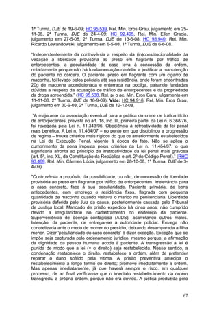 1ª Turma, DJE de 19-6-09; HC 95.539, Rel. Min. Eros Grau, julgamento em 25-
11-08, 2ª Turma, DJE de 24-4-09; HC 92.495, Rel. Min. Ellen Gracie,
julgamento em 27-5-08, 2ª Turma, DJE de 13-6-08; HC 93.940, Rel. Min.
Ricardo Lewandowski, julgamento em 6-5-08, 1ª Turma, DJE de 6-6-08.

“Independentemente da controvérsia a respeito da (in)constitucionalidade da
vedação à liberdade provisória ao preso em flagrante por tráfico de
entorpecentes, a peculiaridade do caso leva à concessão da ordem,
notadamente porque não há fundamentação cautelar a justificar a manutenção
do paciente no cárcere. O paciente, preso em flagrante com um cigarro de
maconha, foi levado pelos policiais até sua residência, onde foram encontradas
20g de maconha acondicionada e enterrada na pocilga, pairando fundadas
dúvidas a respeito da acusação de tráfico de entorpecentes e da propriedade
da droga apreendida.” (HC 95.538, Rel. p/ o ac. Min. Eros Garu, julgamento em
11-11-08, 2ª Turma, DJE de 18-9-09). Vide: HC 94.916, Rel. Min. Eros Grau,
julgamento em 30-9-08, 2ª Turma, DJE de 12-12-08.

 “A majorante da associação eventual para a prática do crime de tráfico ilícito
de entorpecentes, prevista no art. 18, inc. III, primeira parte, da Lei n. 6.368/76,
foi revogada pela Lei n. 11.343/06. Obediência à retroatividade da lei penal
mais benéfica. A Lei n. 11.464/07 – no ponto em que disciplinou a progressão
de regime – trouxe critérios mais rígidos do que os anteriormente estabelecidos
na Lei de Execução Penal, vigente à época do fato. Não se aplica o
cumprimento da pena imposta pelos critérios da Lei n. 11.464/07, o que
significaria afronta ao princípio da irretroatividade da lei penal mais gravosa
(art. 5º, inc. XL, da Constituição da República e art. 2º do Código Penal).” (RHC
93.469, Rel. Min. Cármen Lúcia, julgamento em 28-10-08, 1ª Turma, DJE de 3-
4-09)

"Controvérsia a propósito da possibilidade, ou não, de concessão de liberdade
provisória ao preso em flagrante por tráfico de entorpecentes. Irrelevância para
o caso concreto, face à sua peculiaridade. Paciente primária, de bons
antecedentes, com emprego e residência fixos, flagrada com pequena
quantidade de maconha quando visitava o marido na penitenciária. Liberdade
provisória deferida pelo Juiz da causa, posteriormente cassada pelo Tribunal
de Justiça local. Mandado de prisão expedido há cinco anos, não cumprido
devido a irregularidade no cadastramento do endereço da paciente.
Superveniência de doença contagiosa (AIDS), acarretando outros males.
Intenção, da paciente, de entregar-se à autoridade policial. Entrega não
concretizada ante o medo de morrer no presídio, deixando desamparada a filha
menor. Dizer 'peculiaridade do caso concreto’ é dizer exceção. Exceção que se
impõe seja capturada pelo ordenamento jurídico, mesmo porque, a afirmação
da dignidade da pessoa humana acode à paciente. A transgressão à lei é
punida de modo que a lei (= o direito) seja restabelecida. Nesse sentido, a
condenação restabelece o direito, restabelece a ordem, além de pretender
reparar o dano sofrido pela vítima. A prisão preventiva antecipa o
restabelecimento a longo termo do direito; promove imediatamente a ordem.
Mas apenas imediatamente, já que haverá sempre o risco, em qualquer
processo, de ao final verificar-se que o imediato restabelecimento da ordem
transgrediu a própria ordem, porque não era devido. A justiça produzida pelo


                                                                                 67
 