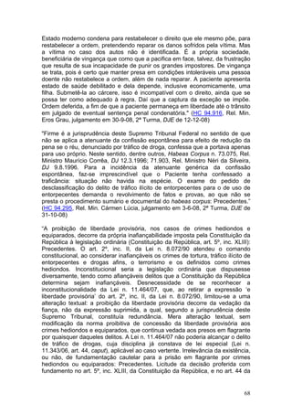 Estado moderno condena para restabelecer o direito que ele mesmo põe, para
restabelecer a ordem, pretendendo reparar os danos sofridos pela vítima. Mas
a vítima no caso dos autos não é identificada. É a própria sociedade,
beneficiária de vingança que como que a pacifica em face, talvez, da frustração
que resulta de sua incapacidade de punir os grandes impostores. De vingança
se trata, pois é certo que manter presa em condições intoleráveis uma pessoa
doente não restabelece a ordem, além de nada reparar. A paciente apresenta
estado de saúde debilitado e dela depende, inclusive economicamente, uma
filha. Submetê-la ao cárcere, isso é incompatível com o direito, ainda que se
possa ter como adequado à regra. Daí que a captura da exceção se impõe.
Ordem deferida, a fim de que a paciente permaneça em liberdade até o trânsito
em julgado de eventual sentença penal condenatória." (HC 94.916, Rel. Min.
Eros Grau, julgamento em 30-9-08, 2ª Turma, DJE de 12-12-08)

"Firme é a jurisprudência deste Supremo Tribunal Federal no sentido de que
não se aplica a atenuante da confissão espontânea para efeito de redução da
pena se o réu, denunciado por tráfico de droga, confessa que a portava apenas
para uso próprio. Neste sentido, dentre outros, Habeas Corpus n. 73.075, Rel.
Ministro Maurício Corrêa, DJ 12.3.1996; 71.903, Rel. Ministro Néri da Silveira,
DJ 9.8.1996. Para a incidência da atenuante genérica da confissão
espontânea, faz-se imprescindível que o Paciente tenha confessado a
traficância: situação não havida na espécie. O exame do pedido de
desclassificação do delito de tráfico ilícito de entorpecentes para o de uso de
entorpecentes demanda o revolvimento de fatos e provas, ao que não se
presta o procedimento sumário e documental do habeas corpus: Precedentes.”
(HC 94.295, Rel. Min. Cármen Lúcia, julgamento em 3-6-08, 2ª Turma, DJE de
31-10-08)

“A proibição de liberdade provisória, nos casos de crimes hediondos e
equiparados, decorre da própria inafiançabilidade imposta pela Constituição da
República à legislação ordinária (Constituição da República, art. 5º, inc. XLIII):
Precedentes. O art. 2º, inc. II, da Lei n. 8.072/90 atendeu o comando
constitucional, ao considerar inafiançáveis os crimes de tortura, tráfico ilícito de
entorpecentes e drogas afins, o terrorismo e os definidos como crimes
hediondos. Inconstitucional seria a legislação ordinária que dispusesse
diversamente, tendo como afiançáveis delitos que a Constituição da República
determina sejam inafiançáveis. Desnecessidade de se reconhecer a
inconstitucionalidade da Lei n. 11.464/07, que, ao retirar a expressão ‘e
liberdade provisória’ do art. 2º, inc. II, da Lei n. 8.072/90, limitou-se a uma
alteração textual: a proibição da liberdade provisória decorre da vedação da
fiança, não da expressão suprimida, a qual, segundo a jurisprudência deste
Supremo Tribunal, constituía redundância. Mera alteração textual, sem
modificação da norma proibitiva de concessão da liberdade provisória aos
crimes hediondos e equiparados, que continua vedada aos presos em flagrante
por quaisquer daqueles delitos. A Lei n. 11.464/07 não poderia alcançar o delito
de tráfico de drogas, cuja disciplina já constava de lei especial (Lei n.
11.343/06, art. 44, caput), aplicável ao caso vertente. Irrelevância da existência,
ou não, de fundamentação cautelar para a prisão em flagrante por crimes
hediondos ou equiparados: Precedentes. Licitude da decisão proferida com
fundamento no art. 5º, inc. XLIII, da Constituição da República, e no art. 44 da


                                                                                 68
 