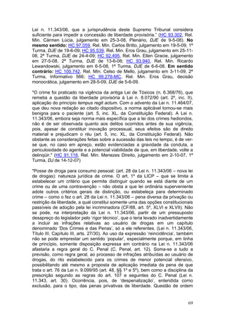 Lei n. 11.343/06, que a jurisprudência deste Supremo Tribunal considera
suficiente para impedir a concessão de liberdade provisória.” (HC 93.302, Rel.
Min. Cármen Lúcia, julgamento em 25-3-08, Plenário, DJE de 9-5-08). No
mesmo sentido: HC 97.059, Rel. Min. Carlos Britto, julgamento em 19-5-09, 1ª
Turma, DJE de 19-6-09; HC 95.539, Rel. Min. Eros Grau, julgamento em 25-11-
08, 2ª Turma, DJE de 24-4-09; HC 92.495, Rel. Min. Ellen Gracie, julgamento
em 27-5-08, 2ª Turma, DJE de 13-6-08; HC 93.940, Rel. Min. Ricardo
Lewandowski, julgamento em 6-5-08, 1ª Turma, DJE de 6-6-08. Em sentido
contrário: HC 100.742, Rel. Min. Celso de Mello, julgamento em 3-11-09, 2ª
Turma, Informativo 566; HC 99.278-MC, Rel. Min. Eros Grau, decisão
monocrática, julgamento em 28-5-09, DJE de 5-6-09.

"O crime foi praticado na vigência da antiga Lei de Tóxicos (n. 6.368/76), que
remetia a questão da liberdade provisória à Lei n. 8.072/90 (art. 2º, inc. II),
aplicação do princípio tempus regit actum. Com o advento da Lei n. 11.464/07,
que deu nova redação ao citado dispositivo, a norma aplicável tornou-se mais
benigna para o paciente (art. 5, inc. XL, da Constituição Federal). A Lei n.
11.343/06, embora seja norma mais específica que a lei dos crimes hediondos,
não é de ser observada quanto aos delitos ocorridos antes de sua vigência,
pois, apesar de constituir inovação processual, seus efeitos são de direito
material e prejudicam o réu (art. 5, inc. XL, da Constituição Federal). Não
obstante as considerações feitas sobre a sucessão das leis no tempo, é de ver-
se que, no caso em apreço, estão evidenciadas a gravidade da conduta, a
periculosidade do agente e a potencial viabilidade de que, em liberdade, volte a
delinqüir." (HC 91.118, Rel. Min. Menezes Direito, julgamento em 2-10-07, 1ª
Turma, DJ de 14-12-07)

"Posse de droga para consumo pessoal: (art. 28 da Lei n. 11.343/06 – nova lei
de drogas): natureza jurídica de crime. O art. 1º da LICP – que se limita a
estabelecer um critério que permite distinguir quando se está diante de um
crime ou de uma contravenção – não obsta a que lei ordinária superveniente
adote outros critérios gerais de distinção, ou estabeleça para determinado
crime – como o fez o art. 28 da Lei n. 11.343/06 – pena diversa da privação ou
restrição da liberdade, a qual constitui somente uma das opções constitucionais
passíveis de adoção pela lei incriminadora (CF/88, art. 5º, XLVI e XLVII). Não
se pode, na interpretação da Lei n. 11.343/06, partir de um pressuposto
desapreço do legislador pelo ‘rigor técnico’, que o teria levado inadvertidamente
a incluir as infrações relativas ao usuário de drogas em um capítulo
denominado ‘Dos Crimes e das Penas’, só a ele referentes. (Lei n. 11.343/06,
Título III, Capítulo III, arts. 27/30). Ao uso da expressão ‘reincidência’, também
não se pode emprestar um sentido ‘popular’, especialmente porque, em linha
de princípio, somente disposição expressa em contrário na Lei n. 11.343/06
afastaria a regra geral do C. Penal (C. Penal, art. 12). Soma-se a tudo a
previsão, como regra geral, ao processo de infrações atribuídas ao usuário de
drogas, do rito estabelecido para os crimes de menor potencial ofensivo,
possibilitando até mesmo a proposta de aplicação imediata da pena de que
trata o art. 76 da Lei n. 9.099/95 (art. 48, §§ 1º e 5º), bem como a disciplina da
prescrição segundo as regras do art. 107 e seguintes do C. Penal (Lei n.
11.343, art. 30). Ocorrência, pois, de ‘despenalização’, entendida como
exclusão, para o tipo, das penas privativas de liberdade. Questão de ordem


                                                                               69
 