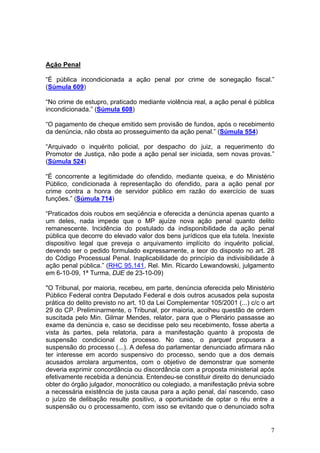 Ação Penal

“É pública incondicionada a ação penal por crime de sonegação fiscal.”
(Súmula 609)

“No crime de estupro, praticado mediante violência real, a ação penal é pública
incondicionada.” (Súmula 608)

“O pagamento de cheque emitido sem provisão de fundos, após o recebimento
da denúncia, não obsta ao prosseguimento da ação penal.” (Súmula 554)

“Arquivado o inquérito policial, por despacho do juiz, a requerimento do
Promotor de Justiça, não pode a ação penal ser iniciada, sem novas provas.”
(Súmula 524)

“É concorrente a legitimidade do ofendido, mediante queixa, e do Ministério
Público, condicionada à representação do ofendido, para a ação penal por
crime contra a honra de servidor público em razão do exercício de suas
funções.” (Súmula 714)

“Praticados dois roubos em seqüência e oferecida a denúncia apenas quanto a
um deles, nada impede que o MP ajuíze nova ação penal quanto delito
remanescente. Incidência do postulado da indisponibilidade da ação penal
pública que decorre do elevado valor dos bens jurídicos que ela tutela. Inexiste
dispositivo legal que preveja o arquivamento implícito do inquérito policial,
devendo ser o pedido formulado expressamente, a teor do disposto no art. 28
do Código Processual Penal. Inaplicabilidade do princípio da indivisibilidade à
ação penal pública.” (RHC 95.141, Rel. Min. Ricardo Lewandowski, julgamento
em 6-10-09, 1ª Turma, DJE de 23-10-09)

"O Tribunal, por maioria, recebeu, em parte, denúncia oferecida pelo Ministério
Público Federal contra Deputado Federal e dois outros acusados pela suposta
prática do delito previsto no art. 10 da Lei Complementar 105/2001 (...) c/c o art
29 do CP. Preliminarmente, o Tribunal, por maioria, acolheu questão de ordem
suscitada pelo Min. Gilmar Mendes, relator, para que o Plenário passasse ao
exame da denúncia e, caso se decidisse pelo seu recebimento, fosse aberta a
vista às partes, pela relatoria, para a manifestação quanto à proposta de
suspensão condicional do processo. No caso, o parquet propusera a
suspensão do processo (...). A defesa do parlamentar denunciado afirmara não
ter interesse em acordo suspensivo do processo, sendo que a dos demais
acusados arrolara argumentos, com o objetivo de demonstrar que somente
deveria exprimir concordância ou discordância com a proposta ministerial após
efetivamente recebida a denúncia. Entendeu-se constituir direito do denunciado
obter do órgão julgador, monocrático ou colegiado, a manifestação prévia sobre
a necessária existência de justa causa para a ação penal, daí nascendo, caso
o juízo de delibação resulte positivo, a oportunidade de optar o réu entre a
suspensão ou o processamento, com isso se evitando que o denunciado sofra


                                                                                7
 