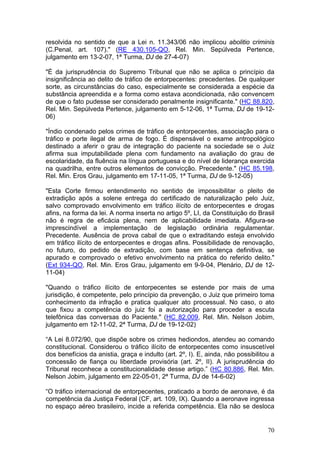 resolvida no sentido de que a Lei n. 11.343/06 não implicou abolitio criminis
(C.Penal, art. 107)." (RE 430.105-QO, Rel. Min. Sepúlveda Pertence,
julgamento em 13-2-07, 1ª Turma, DJ de 27-4-07)

"É da jurisprudência do Supremo Tribunal que não se aplica o princípio da
insignificância ao delito de tráfico de entorpecentes: precedentes. De qualquer
sorte, as circunstâncias do caso, especialmente se considerada a espécie da
substância apreendida e a forma como estava acondicionada, não convencem
de que o fato pudesse ser considerado penalmente insignificante." (HC 88.820,
Rel. Min. Sepúlveda Pertence, julgamento em 5-12-06, 1ª Turma, DJ de 19-12-
06)

"Índio condenado pelos crimes de tráfico de entorpecentes, associação para o
tráfico e porte ilegal de arma de fogo. É dispensável o exame antropológico
destinado a aferir o grau de integração do paciente na sociedade se o Juiz
afirma sua imputabilidade plena com fundamento na avaliação do grau de
escolaridade, da fluência na língua portuguesa e do nível de liderança exercida
na quadrilha, entre outros elementos de convicção. Precedente." (HC 85.198,
Rel. Min. Eros Grau, julgamento em 17-11-05, 1ª Turma, DJ de 9-12-05)

"Esta Corte firmou entendimento no sentido de impossibilitar o pleito de
extradição após a solene entrega do certificado de naturalização pelo Juiz,
salvo comprovado envolvimento em tráfico ilícito de entorpecentes e drogas
afins, na forma da lei. A norma inserta no artigo 5º, LI, da Constituição do Brasil
não é regra de eficácia plena, nem de aplicabilidade imediata. Afigura-se
imprescindível a implementação de legislação ordinária regulamentar.
Precedente. Ausência de prova cabal de que o extraditando esteja envolvido
em tráfico ilícito de entorpecentes e drogas afins. Possibilidade de renovação,
no futuro, do pedido de extradição, com base em sentença definitiva, se
apurado e comprovado o efetivo envolvimento na prática do referido delito."
(Ext 934-QO, Rel. Min. Eros Grau, julgamento em 9-9-04, Plenário, DJ de 12-
11-04)

"Quando o tráfico ilícito de entorpecentes se estende por mais de uma
jurisdição, é competente, pelo princípio da prevenção, o Juiz que primeiro toma
conhecimento da infração e pratica qualquer ato processual. No caso, o ato
que fixou a competência do juiz foi a autorização para proceder a escuta
telefônica das conversas do Paciente." (HC 82.009, Rel. Min. Nelson Jobim,
julgamento em 12-11-02, 2ª Turma, DJ de 19-12-02)

“A Lei 8.072/90, que dispõe sobre os crimes hediondos, atendeu ao comando
constitucional. Considerou o tráfico ilícito de entorpecentes como insuscetível
dos benefícios da anistia, graça e indulto (art. 2º, I). E, ainda, não possibilitou a
concessão de fiança ou liberdade provisória (art. 2º, II). A jurisprudência do
Tribunal reconhece a constitucionalidade desse artigo.” (HC 80.886, Rel. Min.
Nelson Jobim, julgamento em 22-05-01, 2ª Turma, DJ de 14-6-02)

“O tráfico internacional de entorpecentes, praticado a bordo de aeronave, é da
competência da Justiça Federal (CF, art. 109, IX). Quando a aeronave ingressa
no espaço aéreo brasileiro, incide a referida competência. Ela não se desloca


                                                                                  70
 