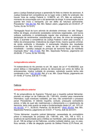 para a Justiça Estadual porque a apreensão foi feita no interior de aeronave. A
Justiça Estadual tem competência se no lugar onde o delito for praticado não
houver Vara da Justiça Federal (L. 6.368/76, art. 27). Não se confunde o
momento de consumação com o da apreensão da droga. A consumação ocorre
quando tem início o transporte, por ser delito de natureza permanente.
Precedente." (HC 80.730, Rel. Min. Nelson Jobim, julgamento em 03-04-01, 2ª
Turma, DJ de 14-12-01)

"Sonegação fiscal de lucro advindo de atividade criminosa: non olet. Drogas:
tráfico de drogas, envolvendo sociedades comerciais organizadas, com lucros
vultosos subtraídos à contabilização regular das empresas e subtraídos à
declaração de rendimentos: caracterização, em tese, de crime de sonegação
fiscal, a acarretar a competência da Justiça Federal e atrair pela conexão, o
tráfico de entorpecentes: irrelevância da origem ilícita, mesmo quando criminal,
da renda subtraída à tributação. A exoneração tributária dos resultados
econômicos de fato criminoso – antes de ser corolário do princípio da
moralidade – constitui violação do princípio de isonomia fiscal, de manifesta
inspiração ética." (HC 77.530, Rel. Min. Sepúlveda Pertence, julgamento em
25-08-98, 1ª Turma, DJ de 18-9-98)



Jurisprudência anterior

"A inobservância do rito previsto no art. 38, caput, da Lei nº 10.409/2002, que
prevê defesa e interrogatório prévios do denunciado por crime de tráfico de
entorpecentes, implica nulidade do processo, sobretudo quando tenha sido
condenado o réu." (HC 95.289, Rel. p/ o ac. Min. Cezar Peluso, julgamento em
21-10-08, 2ª Turma, DJE de 7-11-08)



Falência

Jurisprudência anterior

"É da jurisprudência do Supremo Tribunal que o inquérito judicial falimentar,
previsto na antiga Lei de Falências (DL 7.661/45), constitui peça meramente
informativa, cujas eventuais nulidades, por isso, não contaminam o processo
penal. Precedentes. O referido inquérito, contudo, pressupõe contraditório
prévio, à falta do qual são inadmissíveis o oferecimento e o recebimento da
denúncia, tanto mais quanto se exige a fundamentação deste (LF, art. 107) (cf.
HC 82.222, 1ª T., 30.09.03, Pertence, DJ 06.08.04)." (RHC 90.632, Rel. Min.
Sepúlveda Pertence, julgamento em 5-6-07, 1ª Turma, DJE de 22-6-07)

"Crime falimentar: inquérito judicial falimentar: necessidade de contraditório
prévio à instauração do processo (DL 7.661/45, arts. 105, 106 e 107): a
ausência de oportunidade para a Defesa se manifestar, pela supressão da fase
do art. 106 da antiga Lei de Falências, constitui nulidade relativa, que, no caso,
ficou sanada, à falta de alegação quando da Defesa Prévia (C.Pr.Penal, art.


                                                                               71
 