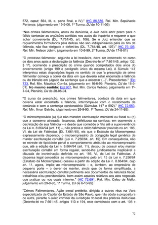 572, caput; 564, III, e, parte final, e IV)." (HC 86.586, Rel. Min. Sepúlveda
Pertence, julgamento em 19-9-06, 1ª Turma, DJ de 10-11-06)

"Nos crimes falimentares, antes da denúncia, o Juiz deve abrir prazo para o
falido contestar as argüições contidas nos autos do inquérito e requerer o que
achar conveniente (DL. 7.761/45, art. 106). Se o Juiz entender que os
requerimentos formulados pela defesa não são indispensáveis para os fins da
falência, não fica obrigado a deferi-los (DL. 7.761/45, art. 107)." (HC 79.106,
Rel. Min. Nelson Jobim, julgamento em 10-8-99, 2ª Turma, DJ de 17-8-01)

"O processo falimentar, segundo a lei brasileira, deve ser encerrado no curso
de dois anos após a declaração da falência (Decreto-lei nº 7.661/45, artigo 132,
§ 1º), ocorrendo a prescrição do crime quando completados dois anos do
encerramento (artigo 199 e parágrafo único da mesma Lei). A Súmula 147
interpretou estas disposições legais no sentido de que ‘a prescrição de crime
falimentar começa a correr da data em que deveria estar encerrada a falência
ou do trânsito em julgado da sentença que a encerrar (...)’. Precedentes." (Ext
733, Rel. Min. Maurício Corrêa, julgamento em 10-6-99, Plenário, DJ de 18-5-
01). No mesmo sentido: Ext 907, Rel. Min. Carlos Velloso, julgamento em 1º-
7-04, Plenário, DJ de 20-08-04.

"O curso da prescrição, nos crimes falimentares, contada da data em que
deveria estar encerrada a falência, interrompe-se com o recebimento da
denúncia e com a sentença condenatória (Súmulas 147 e 592)." (HC 72.563,
Rel. Min. Ilmar Galvão, julgamento em 26-9-95, 1ª Turma, DJ de 24-11-95)

"O microempresário (a) que não mantém escrituração mercantil ou fiscal ou (b)
que a conserva atrasada, lacunosa, defeituosa ou confusa, em ocorrendo a
decretação de sua falência – e desde que cometido o fato até a superveniência
da Lei n. 8.864/94 (art. 11) –, não pratica o delito falimentar previsto no art. 186,
VI, da Lei de Falências (DL 7.661/45), eis que o Estatuto da Microempresa
expressamente dispensou o microempresário da obrigação legal genérica de
manter escrituração contábil (Lei n. 7.256/84, art. 15). Em consequência, não
se reveste de tipicidade penal o comportamento atribuído ao microempresário
que, até a edição da Lei n. 8.864/94 (art. 11), deixou de possuir e/ou manter
escrituração contábil em forma regular, sendo-lhe juridicamente inaplicável a
cláusula de incriminação definida no art. 186, VI, da Lei de Falências. A
dispensa legal concedida ao microempresário pelo art. 15 da Lei n. 7.256/84
(Estatuto da Microempresa) cessou a partir da edição da Lei n. 8.864/94, cujo
art. 11, agora, impõe ao microempresário – e, também, ao empresário de
pequeno porte – o dever de manter, ainda que de forma simplificada, a
necessária escrituração contábil pertinente aos documentos de natureza fiscal,
trabalhista e/ou previdenciária, bem assim aqueles relativos aos atos negociais
que praticar ou nos quais intervier." (HC 72.691, Rel. Min. Celso de Mello,
julgamento em 29-8-95, 1ª Turma, DJ de 6-10-95)

"Crimes Falimentares. Ação penal pretérita, dirigida a outros réus na Vara
especializada da Capital do Estado de São Paulo, que não obsta a propositura
de outra, perante o Juízo criminal da Jurisdição do local das praticas delituosas
(Decreto-lei no 7.661-45, artigos 113 e 194, este combinado com o art. 108 e


                                                                                  72
 