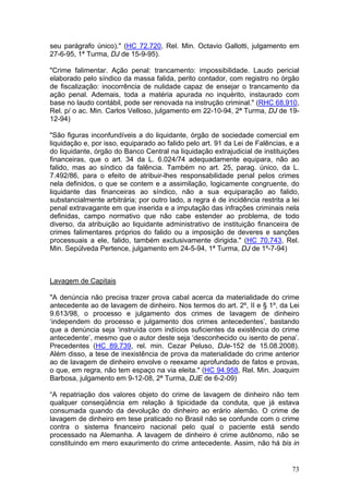 seu parágrafo único)." (HC 72.720, Rel. Min. Octavio Gallotti, julgamento em
27-6-95, 1ª Turma, DJ de 15-9-95).

"Crime falimentar. Ação penal: trancamento: impossibilidade. Laudo pericial
elaborado pelo síndico da massa falida, perito contador, com registro no órgão
de fiscalização: inocorrência de nulidade capaz de ensejar o trancamento da
ação penal. Ademais, toda a matéria apurada no inquérito, instaurado com
base no laudo contábil, pode ser renovada na instrução criminal." (RHC 68.910,
Rel. p/ o ac. Min. Carlos Velloso, julgamento em 22-10-94, 2ª Turma, DJ de 19-
12-94)

"São figuras inconfundíveis a do liquidante, órgão de sociedade comercial em
liquidação e, por isso, equiparado ao falido pelo art. 91 da Lei de Falências, e a
do liquidante, órgão do Banco Central na liquidação extrajudicial de instituições
financeiras, que o art. 34 da L. 6.024/74 adequadamente equipara, não ao
falido, mas ao síndico da falência. Também no art. 25, parag. único, da L.
7.492/86, para o efeito de atribuir-lhes responsabilidade penal pelos crimes
nela definidos, o que se contem e a assimilação, logicamente congruente, do
liquidante das financeiras ao síndico, não a sua equiparação ao falido,
substancialmente arbitrária; por outro lado, a regra é de incidência restrita a lei
penal extravagante em que inserida e a imputação das infrações criminais nela
definidas, campo normativo que não cabe estender ao problema, de todo
diverso, da atribuição ao liquidante administrativo de instituição financeira de
crimes falimentares próprios do falido ou a imposição de deveres e sanções
processuais a ele, falido, também exclusivamente dirigida." (HC 70.743, Rel.
Min. Sepúlveda Pertence, julgamento em 24-5-94, 1ª Turma, DJ de 1º-7-94)



Lavagem de Capitais

"A denúncia não precisa trazer prova cabal acerca da materialidade do crime
antecedente ao de lavagem de dinheiro. Nos termos do art. 2º, II e § 1º, da Lei
9.613/98, o processo e julgamento dos crimes de lavagem de dinheiro
‘independem do processo e julgamento dos crimes antecedentes’, bastando
que a denúncia seja ‘instruída com indícios suficientes da existência do crime
antecedente’, mesmo que o autor deste seja ‘desconhecido ou isento de pena’.
Precedentes (HC 89.739, rel. min. Cezar Peluso, DJe-152 de 15.08.2008).
Além disso, a tese de inexistência de prova da materialidade do crime anterior
ao de lavagem de dinheiro envolve o reexame aprofundado de fatos e provas,
o que, em regra, não tem espaço na via eleita." (HC 94.958, Rel. Min. Joaquim
Barbosa, julgamento em 9-12-08, 2ª Turma, DJE de 6-2-09)

“A repatriação dos valores objeto do crime de lavagem de dinheiro não tem
qualquer conseqüência em relação à tipicidade da conduta, que já estava
consumada quando da devolução do dinheiro ao erário alemão. O crime de
lavagem de dinheiro em tese praticado no Brasil não se confunde com o crime
contra o sistema financeiro nacional pelo qual o paciente está sendo
processado na Alemanha. A lavagem de dinheiro é crime autônomo, não se
constituindo em mero exaurimento do crime antecedente. Assim, não há bis in


                                                                                73
 