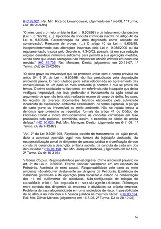 (HC 92.921, Rel. Min. Ricardo Lewandowski, julgamento em 19-8-08, 1ª Turma,
DJE de 26-9-08)

“Crimes contra o meio ambiente (Lei n. 9.605/98) e de loteamento clandestino
(Lei n. 6.766/79). (...) Tipicidade da conduta criminosa inscrita no artigo 40 da
Lei n. 9.605/98. Caracterização da área degradada como 'unidade de
conservação'. Reexame de provas. (...) O artigo 40 da Lei n. 9.605/98,
independentemente das alterações inseridas pela Lei n. 9.985/2000 ou da
regulamentação trazida pelo Decreto n. 4.340/02, possuía, já em sua redação
original, densidade normativa suficiente para permitir a sua aplicação imediata,
sendo certo que essas alterações não implicaram abolitio criminis em nenhuma
medida.” (HC 89.735, Rel. Menezes Direito, julgamento em 20-11-07, 1ª
Turma, DJE de 29-02-08)

“O dano grave ou irreversível que se pretende evitar com a norma prevista no
artigo 54, § 3º, da Lei n. 9.605/98 não fica prejudicado pela degradação
ambiental prévia. O risco tutelado pode estar relacionado ao agravamento das
conseqüências de um dano ao meio ambiente já ocorrido e que se protrai no
tempo. O crime capitulado no tipo penal em referência não é daquele que deixa
vestígios. Impossível, por isso, pretender o trancamento da ação penal ao
argumento de que não teria sido realizado exame de corpo de delito. No caso,
há registro de diversos documentos técnicos elaborados pela autoridade
incumbida da fiscalização ambiental assinalando, de forma expressa, o perigo
de dano grave ou irreversível ao meio ambiente. Não se reputa inepta a
denúncia que preenche os requisitos formais do artigo 41 do Código de
Processo Penal e indica minuciosamente as condutas criminosas em tese
praticadas pela paciente, permitindo, assim, o exercício do direito de ampla
defesa." (HC 90.023, Rel. Min. Menezes Direito, julgamento em 6-11-07, 1ª
Turma, DJ de 7-12-07)

"Art. 2º da Lei 9.605/1998. Rejeitado pedido de trancamento de ação penal,
dada a expressa previsão legal, nos termos da legislação ambiental, da
responsabilização penal de dirigentes de pessoa jurídica e a verificação de que
consta da denúncia a descrição, embora sucinta, da conduta de cada um dos
denunciados." (HC 86.198, Rel. Min. Joaquim Barbosa, julgamento em 8-11-05,
2ª Turma, DJ de 10-3-06)

“Habeas Corpus. Responsabilidade penal objetiva. Crime ambiental previsto no
art. 2º da Lei n. 9.605/98. Evento danoso: vazamento em um oleoduto da
Petrobrás. Ausência de nexo causal. Responsabilidade pelo dano ao meio
ambiente não-atribuível diretamente ao dirigente da Petrobrás. Existência de
instâncias gerenciais e de operação para fiscalizar o estado de conservação
dos 14 mil quilômetros de oleodutos. Não-configuração de relação de
causalidade entre o fato imputado e o suposto agente criminoso. Diferenças
entre conduta dos dirigentes da empresa e atividades da própria empresa.
Problema da assinalagmaticidade em uma sociedade de risco. Impossibilidade
de se atribuir ao indivíduo e à pessoa jurídica os mesmos riscos”. (HC 83.554,
Rel. Min. Gilmar Mendes, julgamento em 16-8-05, 2ª Turma, DJ de 28-10-05)




                                                                              76
 