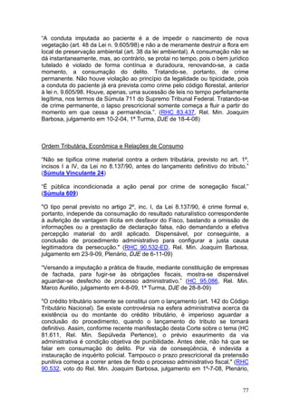 “A conduta imputada ao paciente é a de impedir o nascimento de nova
vegetação (art. 48 da Lei n. 9.605/98) e não a de meramente destruir a flora em
local de preservação ambiental (art. 38 da lei ambiental). A consumação não se
dá instantaneamente, mas, ao contrário, se protai no tempo, pois o bem jurídico
tutelado é violado de forma contínua e duradoura, renovando-se, a cada
momento, a consumação do delito. Tratando-se, portanto, de crime
permanente. Não houve violação ao princípio da legalidade ou tipicidade, pois
a conduta do paciente já era prevista como crime pelo código florestal, anterior
à lei n. 9.605/98. Houve, apenas, uma sucessão de leis no tempo perfeitamente
legítima, nos termos da Súmula 711 do Supremo Tribunal Federal. Tratando-se
de crime permanente, o lapso prescricional somente começa a fluir a partir do
momento em que cessa a permanência.”. (RHC 83.437, Rel. Min. Joaquim
Barbosa, julgamento em 10-2-04, 1ª Turma, DJE de 18-4-08)



Ordem Tributária, Econômica e Relações de Consumo

“Não se tipifica crime material contra a ordem tributária, previsto no art. 1º,
incisos I a IV, da Lei no 8.137/90, antes do lançamento definitivo do tributo.”
(Súmula Vinculante 24)

“É pública incondicionada a ação penal por crime de sonegação fiscal.”
(Súmula 609)

"O tipo penal previsto no artigo 2º, inc. I, da Lei 8.137/90, é crime formal e,
portanto, independe da consumação do resultado naturalístico correspondente
à auferição de vantagem ilícita em desfavor do Fisco, bastando a omissão de
informações ou a prestação de declaração falsa, não demandando a efetiva
percepção material do ardil aplicado. Dispensável, por conseguinte, a
conclusão de procedimento administrativo para configurar a justa causa
legitimadora da persecução." (RHC 90.532-ED, Rel. Min. Joaquim Barbosa,
julgamento em 23-9-09, Plenário, DJE de 6-11-09)

“Versando a imputação a prática de fraude, mediante constituição de empresas
de fachada, para fugir-se às obrigações fiscais, mostra-se dispensável
aguardar-se desfecho de processo administrativo.” (HC 95.086, Rel. Min.
Marco Aurélio, julgamento em 4-8-09, 1ª Turma, DJE de 28-8-09)

"O crédito tributário somente se constitui com o lançamento (art. 142 do Código
Tributário Nacional). Se existe controvérsia na esfera administrativa acerca da
existência ou do montante do crédito tributário, é imperioso aguardar a
conclusão do procedimento, quando o lançamento do tributo se tornará
definitivo. Assim, conforme recente manifestação desta Corte sobre o tema (HC
81.611, Rel. Min. Sepúlveda Pertence), o prévio exaurimento da via
administrativa é condição objetiva de punibilidade. Antes dele, não há que se
falar em consumação do delito. Por via de conseqüência, é indevida a
instauração de inquérito policial. Tampouco o prazo prescricional da pretensão
punitiva começa a correr antes de findo o processo administrativo fiscal." (RHC
90.532, voto do Rel. Min. Joaquim Barbosa, julgamento em 1º-7-08, Plenário,


                                                                             77
 