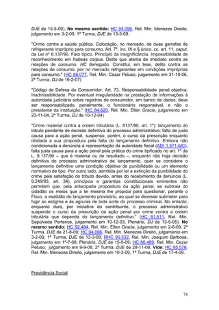 DJE de 15-5-09). No mesmo sentido: HC 94.096, Rel. Min. Menezes Direito,
julgamento em 3-2-09, 1ª Turma, DJE de 13-3-09.

"Crime contra a saúde pública. Colocação, no mercado, de duas garrafas de
refrigerante impróprio para consumo. Art. 7º, inc. IX e § único, cc. art. 11, caput,
da Lei nº 8.137/90. Fato típico. Princípio da insignificância. Impossibilidade de
reconhecimento em habeas corpus. Delito que atenta de imediato contra as
relações de consumo. HC denegado. Constitui, em tese, delito contra as
relações de consumo, por no mercado refrigerantes em condições impróprias
para consumo." (HC 88.077, Rel. Min. Cezar Peluso, julgamento em 31-10-06,
2ª Turma, DJ de 16-2-07)

"Código de Defesa do Consumidor. Art. 73. Responsabilidade penal objetiva.
Inadmissibilidade. Por eventual irregularidade na prestação de informações à
autoridade judiciária sobre registros de consumidor, em banco de dados, deve
ser responsabilizado, penalmente, o funcionário responsável, e não o
presidente da instituição." (HC 84.620, Rel. Min. Ellen Gracie, julgamento em
23-11-04, 2ª Turma, DJ de 10-12-04)

"Crime material contra a ordem tributária (L. 8137/90, art. 1º): lançamento do
tributo pendente de decisão definitiva do processo administrativo: falta de justa
causa para a ação penal, suspenso, porém, o curso da prescrição enquanto
obstada a sua propositura pela falta do lançamento definitivo. Embora não
condicionada a denúncia à representação da autoridade fiscal (ADI 1.571-MC),
falta justa causa para a ação penal pela prática do crime tipificado no art. 1º da
L. 8.137/90 – que é material ou de resultado –, enquanto não haja decisão
definitiva do processo administrativo de lançamento, quer se considere o
lançamento definitivo uma condição objetiva de punibilidade ou um elemento
normativo de tipo. Por outro lado, admitida por lei a extinção da punibilidade do
crime pela satisfação do tributo devido, antes do recebimento da denúncia (L.
9.249/95, art. 34), princípios e garantias constitucionais eminentes não
permitem que, pela antecipada propositura da ação penal, se subtraia do
cidadão os meios que a lei mesma lhe propicia para questionar, perante o
Fisco, a exatidão do lançamento provisório, ao qual se devesse submeter para
fugir ao estigma e às agruras de toda sorte do processo criminal. No entanto,
enquanto dure, por iniciativa do contribuinte, o processo administrativo
suspende o curso da prescrição da ação penal por crime contra a ordem
tributária que dependa do lançamento definitivo." (HC 81.611, Rel. Min.
Sepúlveda Pertence, julgamento em 10-12-03, Plenário, DJ de 13-5-05). No
mesmo sentido: HC 92.484, Rel. Min. Ellen Gracie, julgamento em 2-6-09, 2ª
Turma, DJE de 21-8-09; HC 94.096, Rel. Min. Menezes Direito, julgamento em
3-2-09, 1ª Turma, DJE de 13-3-09; RHC 90.532, Rel. Min. Joaquim Barbosa,
julgamento em 1º-7-08, Plenário, DJE de 15-5-09; HC 86.489, Rel. Min. Cezar
Peluso, julgamento em 9-9-08, 2ª Turma, DJE de 28-11-08. Vide: HC 95.578,
Rel. Min. Menezes Direito, julgamento em 10-3-09, 1ª Turma, DJE de 17-4-09.



Previdência Social



                                                                                 78
 