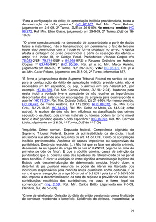 “Para a configuração do delito de apropriação indébita previdenciária, basta a
demonstração de dolo genérico.” (HC 87.107, Rel. Min. Cezar Peluso,
julgamento em 2-6-09, 2ª Turma, DJE de 26-6-09). No mesmo sentido: HC
98.272, Rel. Min. Ellen Gracie, julgamento em 29-9-09, 2ª Turma, DJE de 16-
10-09.

 “O crime consubstanciado na concessão de aposentadoria a partir de dados
falsos é instantâneo, não o transmudando em permanente o fato de terceiro
haver sido beneficiado com a fraude de forma projetada no tempo. A óptica
afasta a contagem do prazo prescricional a partir da cessação dos efeitos –
artigo 111, inciso III, do Código Penal. Precedentes: Habeas Corpus nºs
75.053-2/SP, 79.744-0/SP e 84.998-9/RS e Recurso Ordinário em Habeas
Corpus nº 83.446-9/RS.” (HC 95.564, Rel. p/ o ac. Min. Marco Aurélio,
julgamento em 30-6-09, 1ª Turma, DJE 29-10-09). Vide: HC 95.379, Rel. p/ o
ac. Min. Cezar Peluso, julgamento em 25-8-09, 2ª Turma, Informativo 557.

"É firme a jurisprudência deste Supremo Tribunal Federal no sentido de que
para a configuração do delito de apropriação indébita previdenciária, não é
necessário um fim específico, ou seja, o animus rem sibi habendi (cf., por
exemplo, HC 84.589, Rel. Min. Carlos Velloso, DJ 10-12-04), ‘bastando para
nesta incidir a vontade livre e consciente de não recolher as importâncias
descontadas dos salários dos empregados da empresa pela qual responde o
agente’ (HC 78.234, Rel. Min. Octavio Gallotti, DJ 21-5-99). No mesmo sentido:
HC 86.478, de minha relatoria, DJ 7.12.2006; RHC 86.072, Rel. Min. Eros
Grau, DJ 28-10-05; HC 84.021, Rel. Min. Celso de Mello, DJ 14-5-04; entre
outros). A espécie de dolo não tem influência na classificação dos crimes
segundo o resultado, pois crimes materiais ou formais podem ter como móvel
tanto o dolo genérico quanto o dolo específico." (HC 96.092, Rel. Min. Cármen
Lúcia, julgamento em 2-6-09, 1ª Turma, DJE de 1º-7-09)

"Inquérito. Crime comum. Deputado federal. Competência originária do
Supremo Tribunal Federal. Exame da admissibilidade da denúncia. Inicial
acusatória que atende aos requisitos do art. 41 do CPP. Delito de apropriação
indébita previdenciária. Ausência de causas impeditivas ou suspensivas da
punibilidade. Denúncia recebida. (...) Não há que se falar em abolitio criminis,
decorrente da revogação do artigo 95 da Lei nº 8.212/91 (vigente na data do
primeiro período de fatos). É que a abolitio criminis, causa de extinção da
punibilidade que é, constitui uma das hipóteses de retroatividade da lei penal
mais benéfica. É dizer: a abolição do crime significa a manifestação legítima do
Estado pela descriminalização de determinada conduta. Noutro dizer, o
detentor do jus puniendi renuncia ao poder de intervir na liberdade dos
indivíduos responsáveis pela conduta antes qualificada como delituosa. E o
certo é que a revogação do artigo 95 da Lei nº 8.212/91 pela Lei nº 9.983/2000
não implicou a descriminalização da falta de repasse à previdência social das
contribuições recolhidas dos contribuintes, no prazo e forma legal ou
convencional." (Inq. 2.584, Rel. Min. Carlos Britto, julgamento em 7-5-09,
Plenário, DJE de 5-6-09)

“Crime de estelionato. Omissão do óbito da então pensionista com a finalidade
de continuar recebendo o benefício. Colidência de defesas. Inocorrência: ‘a


                                                                             79
 