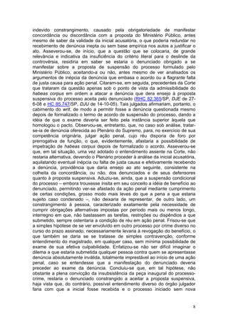 indevido constrangimento, causado pela obrigatoriedade de manifestar
concordância ou discordância com a proposta do Ministério Público, antes
mesmo de saber da validade da inicial acusatória, o que poderia redundar no
recebimento de denúncia inepta ou sem base empírica nos autos a justificar o
ato. Asseverou-se, de início, que a questão que se colocaria, de grande
relevância e indicativa da insuficiência do critério literal para o deslinde da
controvérsia, residiria em saber se estaria o denunciado obrigado a se
manifestar sobre a proposta de suspensão do processo formulado pelo
Ministério Público, aceitando-a ou não, antes mesmo de ver analisados os
argumentos de inépcia da denúncia que embasa o acordo ou a flagrante falta
de justa causa para ação penal. Citaram-se, em seguida, precedentes da Corte
que trataram da questão apenas sob o ponto de vista da admissibilidade do
habeas corpus em ordem a atacar a denúncia que dera ensejo à proposta
suspensiva do processo aceita pelo denunciado (RHC 82.365/SP, DJE de 27-
6-08 e HC 85.747/SP, DJU de 14-10-05). Tais julgados afirmariam, portanto, o
cabimento do writ, de modo a permitir fosse a denúncia questionada mesmo
depois de formalizado o termo de acordo de suspensão do processo, dando a
idéia de que o exame deveria ser feito pela instância superior àquela que
homologou o pacto. Observou-se, entretanto, que, no caso sob análise, tratar-
se-ia de denúncia oferecida ao Plenário do Supremo, para, no exercício de sua
competência originária, julgar ação penal, cujo réu disporia de foro por
prerrogativa de função, o que, evidentemente, afastaria a possibilidade de
impetração de habeas corpus depois de formalizado o acordo. Asseverou-se
que, em tal situação, uma vez adotado o entendimento assente na Corte, não
restaria alternativa, devendo o Plenário proceder à análise da inicial acusatória,
aquilatando eventual inépcia ou falta de justa causa e efetivamente recebendo
a denúncia, providência que daria ensejo ao ato seguinte, consistente na
colheita da concordância, ou não, dos denunciados e de seus defensores
quanto à proposta suspensiva. Aduziu-se, ainda, que a suspensão condicional
do processo – embora trouxesse ínsita em seu conceito a idéia de benefício ao
denunciado, permitindo ver-se afastado da ação penal mediante cumprimento
de certas condições, grosso modo mais leves do que a pena a que estaria
sujeito caso condenado –, não deixaria de representar, de outro lado, um
constrangimento à pessoa, caracterizado exatamente pela necessidade de
cumprir obrigações alternativas impostas por período mais ou menos longo,
interregno em que, não bastassem as tarefas, restrições ou dispêndios a que
submetido, sempre ostentaria a condição de réu em ação penal. Frisou-se que
a simples hipótese de se ver envolvido em outro processo por crime diverso no
curso do prazo assinado, necessariamente levaria à revogação do benefício, o
que também se daria se se tratasse de simples contravenção, conforme
entendimento do magistrado, em qualquer caso, sem mínima possibilidade de
exame de sua efetiva culpabilidade. Enfatizou-se não ser difícil imaginar o
dilema a que estaria submetida qualquer pessoa contra quem se apresentasse
denúncia absolutamente inválida, totalmente imprestável ao início de uma ação
penal, caso se entendesse que a manifestação do denunciado deveria
preceder ao exame da denúncia. Concluiu-se que, em tal hipótese, não
obstante a plena convicção da insubsistência da peça inaugural do processo-
crime, restaria o denunciado constrangido a aceitar a proposta suspensiva,
haja vista que, do contrário, possível entendimento diverso do órgão julgador
faria com que a inicial fosse recebida e o processo iniciado sem nova


                                                                                8
 