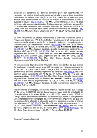alegação de colidência de defesas somente pode ser reconhecida em
hipóteses nas quais a impetração comprove, de plano, que a tese sustentada
pela defesa na origem com relação a um dos co-réus tenha sido apta para
atribuir, com exclusividade, os indícios de autoria e materialidade quanto a
outro(s) co-réu(s)’ (HC n. 85.017, Rel. Min. Gilmar Mendes), o que, no caso
concreto, não ocorreu. As alegações finais de cada co-réu foram, ao contrário
do sustentado, subscritas por membros distintos da Defensoria Pública da
União, sem que qualquer deles tenha abordado colidência de defesas” (HC
91.332, Rel. Min. Eros Grau, julgamento em 11-11-08, 2ª Turma, DJE de 24-4-
09)

“É crime instantâneo de efeitos permanentes o chamado estelionato contra a
Previdência Social (art. 171. § 3º, do Código Penal) e, como tal, consuma-se ao
recebimento da primeira prestação do benefício indevido, contando-se daí o
prazo de prescrição da pretensão punitiva. (HC 82.965, Rel. Min. Cezar Peluso,
julgamento em 12-2-08, 2ª Turma, DJE de 28-3-08). No mesmo sentido: HC
99.503-MC, Rel. Min. Joaquim Barbosa, decisão monocrática, julgamento em
24-6-09, DJE de 1º-7-09; HC 95.564, Rel. p/ o ac. Min. Marco Aurélio,
julgamento em 30-6-09, 1ª Turma, DJE 29-10-09. Em sentido contrário: HC
89.925, Rel. Min. Cármen Lúcia, julgamento em 18-12-06, 1ª Turma, DJE de
16-2-07; HC 99.363-MC, Rel. Min. Ellen Gracie, decisão monocrática,
julgamento em 9-6-09, DJE de 22-6-09.

 “A jurisprudência deste Supremo Tribunal Federal é no sentido de que o crime
de estelionato praticado contra a previdência social tem natureza permanente,
e, por isso, o prazo prescricional começa a fluir a partir da cessação da
permanência e não do primeiro pagamento do benefício.” (HC 89.925, Rel. Min.
Cármen Lúcia, julgamento em 18-12-06, 1ª Turma, DJE de 16-2-07). No
mesmo sentido: HC 99.363-MC, Rel. Min. Ellen Gracie, decisão monocrática,
julgamento em 9-6-09, DJE de 22-6-09. Em sentido contrário: HC 82.965,
Rel. Min. Cezar Peluso, julgamento em 12-2-08, 2ª Turma, DJE de 28-3-08; HC
99.503-MC, Rel. Min. Joaquim Barbosa, decisão monocrática, julgamento em
24-6-09, DJE de 1º-7-09.

“Relativamente à tipificação, o Supremo Tribunal Federal decidiu que ‘o artigo
3º da Lei n. 9.983/2000 apenas transmudou a base legal da imputação do
crime da alínea d do artigo 95 da Lei n. 8.212/1991 para o artigo 168-A do
Código Penal, sem alterar o elemento subjetivo do tipo, que é o dolo genérico.
Daí a improcedência da alegação de abolitio criminis ao argumento de que a lei
mencionada teria alterado o elemento subjetivo, passando a exigir o animus
rem sibi habendi’.” (HC 86.478, Rel. Min. Cármen Lúcia, julgamento em 21-11-
06, 1ª Turma, DJ de 07-12-06). O mesmo sentido: HC 84.021, Rel. Min. Celso
de Mello, julgamento em 4-5-04, 2ª Turma, DJ de 20-4-06; RHC 86.072, Rel.
Min. Eros Grau, julgamento em 16-8-05, 1ª Turma, DJ de 28-10-05



Sistema Financeiro Nacional




                                                                            80
 