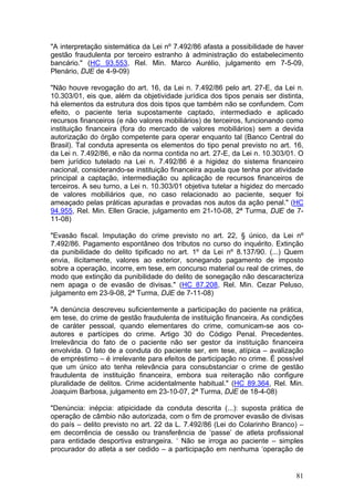 "A interpretação sistemática da Lei nº 7.492/86 afasta a possibilidade de haver
gestão fraudulenta por terceiro estranho à administração do estabelecimento
bancário." (HC 93.553, Rel. Min. Marco Aurélio, julgamento em 7-5-09,
Plenário, DJE de 4-9-09)

"Não houve revogação do art. 16, da Lei n. 7.492/86 pelo art. 27-E, da Lei n.
10.303/01, eis que, além da objetividade jurídica dos tipos penais ser distinta,
há elementos da estrutura dos dois tipos que também não se confundem. Com
efeito, o paciente teria supostamente captado, intermediado e aplicado
recursos financeiros (e não valores mobiliários) de terceiros, funcionando como
instituição financeira (fora do mercado de valores mobiliários) sem a devida
autorização do órgão competente para operar enquanto tal (Banco Central do
Brasil). Tal conduta apresenta os elementos do tipo penal previsto no art. 16,
da Lei n. 7.492/86, e não da norma contida no art. 27-E, da Lei n. 10.303/01. O
bem jurídico tutelado na Lei n. 7.492/86 é a higidez do sistema financeiro
nacional, considerando-se instituição financeira aquela que tenha por atividade
principal a captação, intermediação ou aplicação de recursos financeiros de
terceiros. A seu turno, a Lei n. 10.303/01 objetiva tutelar a higidez do mercado
de valores mobiliários que, no caso relacionado ao paciente, sequer foi
ameaçado pelas práticas apuradas e provadas nos autos da ação penal." (HC
94.955, Rel. Min. Ellen Gracie, julgamento em 21-10-08, 2ª Turma, DJE de 7-
11-08)

"Evasão fiscal. Imputação do crime previsto no art. 22, § único, da Lei nº
7.492/86. Pagamento espontâneo dos tributos no curso do inquérito. Extinção
da punibilidade do delito tipificado no art. 1º da Lei nº 8.137/90. (...) Quem
envia, ilicitamente, valores ao exterior, sonegando pagamento de imposto
sobre a operação, incorre, em tese, em concurso material ou real de crimes, de
modo que extinção da punibilidade do delito de sonegação não descaracteriza
nem apaga o de evasão de divisas." (HC 87.208, Rel. Min. Cezar Peluso,
julgamento em 23-9-08, 2ª Turma, DJE de 7-11-08)

"A denúncia descreveu suficientemente a participação do paciente na prática,
em tese, do crime de gestão fraudulenta de instituição financeira. As condições
de caráter pessoal, quando elementares do crime, comunicam-se aos co-
autores e partícipes do crime. Artigo 30 do Código Penal. Precedentes.
Irrelevância do fato de o paciente não ser gestor da instituição financeira
envolvida. O fato de a conduta do paciente ser, em tese, atípica – avalização
de empréstimo – é irrelevante para efeitos de participação no crime. É possível
que um único ato tenha relevância para consubstanciar o crime de gestão
fraudulenta de instituição financeira, embora sua reiteração não configure
pluralidade de delitos. Crime acidentalmente habitual." (HC 89.364, Rel. Min.
Joaquim Barbosa, julgamento em 23-10-07, 2ª Turma, DJE de 18-4-08)

"Denúncia: inépcia: atipicidade da conduta descrita (...): suposta prática de
operação de câmbio não autorizada, com o fim de promover evasão de divisas
do país – delito previsto no art. 22 da L. 7.492/86 (Lei do Colarinho Branco) –
em decorrência de cessão ou transferência de ‘passe’ de atleta profissional
para entidade desportiva estrangeira. ‘ Não se irroga ao paciente – simples
procurador do atleta a ser cedido – a participação em nenhuma ‘operação de


                                                                             81
 