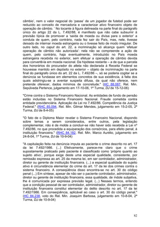 câmbio’, nem o valor negocial do ‘passe’ de um jogador de futebol pode ser
reduzido ao conceito de mercadoria e caracterizar ativo financeiro objeto de
operação de câmbio. ‘ No tocante à figura delineada na parte final do parágrafo
único do artigo 22 da L. 7.492/88, é manifesto que não cabe subsumir à
previsão típica de promover a ‘saída de moeda ou divisa para o exterior’ a
conduta de quem, pelo contrário, nada fez sair do País, mas, nele, tivesse
deixado de internar moeda estrangeira ou o tivesse feito de modo irregular. De
outro lado, no caput do art. 22, a incriminação só alcança quem ‘efetuar
operação de câmbio não autorizada’: nela não se compreende a ação de
quem, pelo contrário, haja eventualmente, introduzido no País moeda
estrangeira recebida no exterior, sem efetuar a operação de câmbio devida
para convertê-la em moeda nacional. Da hipótese restante – a de que a parcela
dos honorários do procurador do atleta não declarada à Receita Federal se
houvesse mantido em depósito no exterior – objeto de incriminação na parte
final do parágrafo único do art. 22 da L. 7.492/86 –, só se poderia cogitar se a
denúncia se fundasse em elementos concretos de sua existência, à falta dos
quais adstringiu-se a aventar suspeita difusa, da qual não oferece, nem
pretende oferecer, dados mínimos de concretude." (HC 88.087, Rel. Min.
Sepúlveda Pertence, julgamento em 17-10-06, 1ª Turma, DJ de 15-12-06)

"Crime contra o Sistema Financeiro Nacional. As entidades de fundo de pensão
estão incluídas no Sistema Financeiro Nacional. Fraude cometida contra
entidade previdenciária. Aplicação da Lei no 7.492/86. Competência da Justiça
Federal." (RHC 85.094, Rel. Min. Gilmar Mendes, julgamento em 15-2-05, 2ª
Turma, DJ de 8-4-05)

"O fato de o Diploma Maior revelar o Sistema Financeiro Nacional, dispondo
sobre temas a serem considerados, entre outros, pela legislação
complementar, não é de molde a concluir-se não haver sido recebida a Lei nº
7.492/86, no que procedida a equiparação dos consórcios, para efeito penal, à
instituição financeira." (RHC 84.182, Rel. Min. Marco Aurélio, julgamento em
24-8-04, 1ª Turma, DJ de 10-9-04)

"A capitulação feita na denúncia imputa ao paciente o crime descrito no art. 17
da lei 7.492/1986. (...) Efetivamente, parece-me claro que o crime
supostamente praticado pelo paciente é classificado como ‘próprio quanto ao
sujeito ativo’, porque exige deste uma especial qualidade, consistente, por
remissão expressa ao art. 25 da mesma lei, em ser controlador, administrador,
diretor ou gerente de instituição financeira. (...) a especial qualidade do sujeito
ativo é circunstância elementar do crime do art. 17 da lei dos crimes contra o
sistema financeiro. A conseqüência disso encontra-se no art. 30 do código
penal (...) Em síntese, apesar de não ser o paciente controlador, administrador,
diretor ou gerente de instituição financeira, essa qualidade, de índole subjetiva,
lhe é comunicada por expressa previsão legal. (...) Nesses termos, entendo
que a condição pessoal de ser controlador, administrador, diretor ou gerente de
instituição financeira constitui elementar do delito descrito no art. 17 da lei
7.492/1986. Em conseqüência, aplicável ao caso o art. 30 do código penal."
(HC 84.238, voto do Rel. Min. Joaquim Barbosa, julgamento em 10-8-04, 2ª
Turma, DJ de 10-9-04)



                                                                                82
 