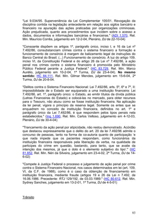 "Lei 9.034/95. Superveniência da Lei Complementar 105/01. Revogação da
disciplina contida na legislação antecedente em relação aos sigilos bancário e
financeiro na apuração das ações praticadas por organizações criminosas.
Ação prejudicada, quanto aos procedimentos que incidem sobre o acesso a
dados, documentos e informações bancárias e financeiras." (ADI 1.570, Rel.
Min. Maurício Corrêa, julgamento em 12-2-04, Plenário, DJ de 22-10-04)

"Consoante dispõem os artigos 1º, parágrafo único, inciso I, e 16 da Lei nº
7.492/86, consubstanciam crimes contra o sistema financeiro a formação e
funcionamento de consórcio à margem de balizamento legal de instruções do
Banco Central do Brasil. (...) Funcionamento de consórcio. À luz do artigo 109,
inciso VI, da Constituição Federal e do artigo 26 da Lei nº 7.492/86, a ação
penal nos crimes contra o sistema financeiro é promovida pelo Ministério
Público Federal perante a Justiça Federal." (HC 83.729, Rel. Min. Marco
Aurélio, julgamento em 10-2-04, 1ª Turma, DJ de 23-4-04). No mesmo
sentido: HC 84.111, Rel. Min. Gilmar Mendes, julgamento em 15-6-04, 2ª
Turma, DJ de 20-8-04.

"Delitos contra o Sistema Financeiro Nacional: Lei 7.492/86, arts. 5º, 6º e 7º, II:
impossibilidade de o Estado ser equiparado a uma instituição financeira: Lei
7.492/86, art. 1º, parágrafo único: o Estado, ao emitir títulos da dívida pública
(Letras Financeiras do Estado) e colocá-las no mercado, para obter recursos
para o Tesouro, não atuou como se fosse instituição financeira. Na aplicação
da lei penal, vigora o princípio da reserva legal. Somente os entes que se
enquadrem no conceito de instituição financeira, definidos no art. 1º e
parágrafo único da Lei 7.492/86, é que respondem pelos tipos penais nela
estabelecidos." (Inq 1.690, Rel. Min. Carlos Velloso, julgamento em 4-12-03,
Plenário, DJ de 30-4-04)

"Trancamento da ação penal por atipicidade, não restou demonstrado. Acórdão
que destacou expressamente que o delito do art. 20 da lei 7.492/96 admite o
concurso de pessoas, tanto na forma de co-autoria quanto de participação ‘e
que nada impede que os pacientes respondam, como funcionários da
instituição financeira responsáveis pela liberação da verba, na qualidade de
participes do crime em questão, bastando, para tanto, que se avalie da
intenção dos mesmos, já que o dolo é o elemento subjetivo do tipo’." (HC
81.852, Rel. Min. Néri da Silveira, julgamento em 23-4-02, 2ª Turma, DJ de 14-
6-02)

"Compete à Justiça Federal o processo e julgamento de ação penal por crime
contra o Sistema Financeiro Nacional, nos casos determinados em lei (art. 109,
VI, da C.F. de 1988), como é o caso da obtenção de financiamento em
instituição financeira, mediante fraude (artigos 19 e 26 da Lei n 7.492, de
16.06.1986. Precedente: RTJ 129/192, de 03.03.1989." (HC 80.612, Rel. Min.
Sydney Sanches, julgamento em 13-2-01, 1ª Turma, DJ de 4-5-01)



Trânsito



                                                                                83
 