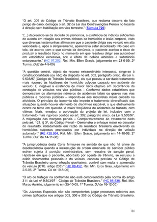 “O art. 309 do Código de Trânsito Brasileiro, que reclama decorra do fato
perigo de dano, derrogou o art. 32 da Lei das Contravenções Penais no tocante
à direção sem habilitação em vias terrestre.” (Súmula 720)

“(...) depreende-se da decisão de pronúncia, a existência de indícios suficientes
de autoria em relação aos crimes dolosos de homicídio e lesão corporal, visto
que diversas testemunhas afirmaram que o paciente dirigia seu veículo em alta
velocidade e, após o atropelamento, aparentava estar alcoolizado. No caso em
tela, de acordo com o que consta da denúncia, o paciente aceitou o risco de
produzir o resultado típico no momento em que resolveu dirigir seu automóvel
em velocidade excessiva, sob o efeito de bebida alcoólica e substância
entorpecente.” (HC 97.252, Rel. Min. Ellen Gracie, julgamento em 23-6-09, 2ª
Turma, DJE de 4-9-09)

“A questão central, objeto do recurso extraordinário interposto, cinge-se à
constitucionalidade (ou não) do disposto no art. 302, parágrafo único, da Lei n.
9.503/97 (Código de Trânsito Brasileiro), eis que passou a ser dado tratamento
mais rigoroso às hipóteses de homicídio culposo causado em acidente de
veículo. É inegável a existência de maior risco objetivo em decorrência da
condução de veículos nas vias públicas – Conforme dados estatísticos que
demonstram os alarmantes números de acidentes fatais ou graves nas vias
públicas e rodovias públicas – impondo-se aos motoristas maior cuidado na
atividade. O princípio da isonomia não impede o tratamento diversificado das
situações quando houver elemento de discrímen razoável, o que efetivamente
ocorre no tema em questão. A maior freqüência de acidentes de trânsito, com
vítimas fatais, ensejou a aprovação do projeto de lei, inclusive com o
tratamento mais rigoroso contido no art. 302, parágrafo único, da Lei 9.503/97.
A majoração das margens penais – Comparativamente ao tratamento dado
pelo art. 121, § 3º, do Código Penal – Demonstra o enfoque maior no desvalor
do resultado, notadamente em razão da realidade brasileira envolvendo os
homicídios culposos provocados por indivíduos na direção de veículo
automotor.” (RE 428.864, Rel. Min. Ellen Gracie, julgamento em 14-10-08, 2ª
Turma, DJE de 14-11-08)

"A jurisprudência desta Corte firmou-se no sentido de que não há crime de
desobediência quando a inexecução da ordem emanada de servidor público
estiver sujeita à punição administrativa, sem ressalva de sanção penal.
Hipótese em que o paciente, abordado por agente de trânsito, se recusou a
exibir documentos pessoais e do veículo, conduta prevista no Código de
Trânsito Brasileiro como infração gravíssima, punível com multa e apreensão
do veículo (CTB, artigo 238)." (HC 88.452, Rel. Min. Eros Grau, julgamento em
2-5-06, 2ª Turma, DJ de 19-5-06)

"O ato de trafegar na contramão não está compreendido pela norma do artigo
311 da Lei nº 9.503/97 - Código de Trânsito Brasileiro." (HC 86.538, Rel. Min.
Marco Aurélio, julgamento em 25-10-05, 1ª Turma, DJ de 16-12-05)

"Os Juizados Especiais não são competentes julgar processos relativos aos
crimes tipificados nos artigos 303, 306 e 308 do Código de Trânsito Brasileiro,



                                                                              84
 