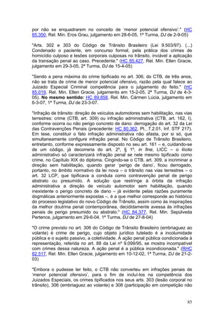 por não se enquadrarem no conceito de ‘menor potencial ofensivo’." (HC
85.350, Rel. Min. Eros Grau, julgamento em 28-6-05, 1ª Turma, DJ de 2-9-05)

"Arts. 302 e 303 do Código de Trânsito Brasileiro (Lei 9.503/97). (...)
Condenado o paciente, em concurso formal, pela prática dos crimes de
homicídio culposo e lesões corporais culposas no trânsito, inviável a aplicação
da transação penal ao caso. Precedente." (HC 85.427, Rel. Min. Ellen Gracie,
julgamento em 29-3-05, 2ª Turma, DJ de 15-4-05)

"Sendo a pena máxima do crime tipificado no art. 306, do CTB, de três anos,
não se trata de crime de menor potencial ofensivo, razão pela qual falece ao
Juizado Especial Criminal competência para o julgamento do feito." (HC
85.019, Rel. Min. Ellen Gracie, julgamento em 15-2-05, 2ª Turma, DJ de 4-3-
05). No mesmo sentido: HC 89.858, Rel. Min. Cármen Lúcia, julgamento em
6-3-07, 1ª Turma, DJ de 23-3-07.

"Infração de trânsito: direção de veículos automotores sem habilitação, nas vias
terrestres: crime (CTB, art. 309) ou infração administrativa (CTB, art. 162, I),
conforme ocorra ou não perigo concreto de dano: derrogação do art. 32 da Lei
das Contravenções Penais (precedente: HC 80.362, Pl., 7.2.01, Inf. STF 217).
Em tese, constituir o fato infração administrativa não afasta, por si só, que
simultaneamente configure infração penal. No Código de Trânsito Brasileiro,
entretanto, conforme expressamente disposto no seu art. 161 – e, cuidando-se
de um código, já decorreria do art. 2º, § 1º, in fine, LICC – o ilícito
administrativo só caracterizará infração penal se nele mesmo tipificado como
crime, no Capítulo XIX do diploma. Cingindo-se o CTB, art. 309, a incriminar a
direção sem habilitação, quando gerar ‘perigo de dano’, ficou derrogado,
portanto, no âmbito normativo da lei nova – o trânsito nas vias terrestres – o
art. 32 LCP, que tipificava a conduta como contravenção penal de perigo
abstrato ou presumido. A solução que restringe à órbita da infração
administrativa a direção de veículo automotor sem habilitação, quando
inexistente o perigo concreto de dano – já evidente pelas razões puramente
dogmáticas anteriormente expostas –, é a que melhor corresponde ao histórico
do processo legislativo do novo Código de Trânsito, assim como às inspirações
da melhor doutrina penal contemporânea, decididamente avessa às infrações
penais de perigo presumido ou abstrato." (HC 84.377, Rel. Min. Sepúlveda
Pertence, julgamento em 29-6-04, 1ª Turma, DJ de 27-8-04)

"O crime previsto no art. 306 do Código de Trânsito Brasileiro (embriaguez ao
volante) é crime de perigo, cujo objeto jurídico tutelado é a incolumidade
pública e o sujeito passivo, a coletividade. A ação penal pública condicionada à
representação, referida no art. 88 da Lei nº 9.099/95, se mostra incompatível
com crimes dessa natureza. A ação penal é a pública incondicionada." (RHC
82.517, Rel. Min. Ellen Gracie, julgamento em 10-12-02, 1ª Turma, DJ de 21-2-
03)

"Embora o pudesse ter feito, o CTB não converteu em infrações penais de
‘menor potencial ofensivo’, para o fim de incluí-los na competência dos
Juizados Especiais, os crimes tipificados nos seus arts. 303 (lesão corporal no
trânsito), 306 (embriaguez ao volante) e 308 (participação em competição não


                                                                             85
 