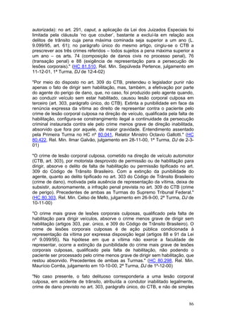 autorizada): no art. 291, caput, a aplicação da Lei dos Juizados Especiais foi
limitada pela cláusula ‘no que couber’, bastante a excluí-la em relação aos
delitos de trânsito cuja pena máxima cominada seja superior a um ano (L.
9.099/95, art. 61); no parágrafo único do mesmo artigo, cingiu-se o CTB a
prescrever aos três crimes referidos – todos sujeitos a pena máxima superior a
um ano – os arts. 74 (composição de danos civis no processo penal), 76
(transação penal) e 88 (exigência de representação para a persecução de
lesões corporais)." (HC 81.510, Rel. Min. Sepúlveda Pertence, julgamento em
11-12-01, 1ª Turma, DJ de 12-4-02)

"Por meio do disposto no art. 309 do CTB, pretendeu o legislador punir não
apenas o fato de dirigir sem habilitação, mas, também, a efetivação por parte
do agente do perigo de dano, que, no caso, foi produzido pelo agente quando,
ao conduzir veículo sem estar habilitado, causou lesão corporal culposa em
terceiro (art. 303, parágrafo único, do CTB). Extinta a punibilidade em face da
renúncia expressa da vítima ao direito de representar contra o paciente pelo
crime de lesão corporal culposa na direção de veículo, qualificada pela falta de
habilitação, configura-se constrangimento ilegal a continuidade da persecução
criminal instaurada contra ele pelo crime menos grave de direção inabilitada,
absorvido que fora por aquele, de maior gravidade. Entendimento assentado
pela Primeira Turma no HC nº 80.041, Relator Ministro Octavio Gallotti." (HC
80.422, Rel. Min. Ilmar Galvão, julgamento em 28-11-00, 1ª Turma, DJ de 2-3-
01)

"O crime de lesão corporal culposa, cometido na direção de veículo automotor
(CTB, art. 303), por motorista desprovido de permissão ou de habilitação para
dirigir, absorve o delito de falta de habilitação ou permissão tipificado no art.
309 do Código de Trânsito Brasileiro. Com a extinção da punibilidade do
agente, quanto ao delito tipificado no art. 303 do Código de Trânsito Brasileiro
(crime de dano), motivada pela ausência de representação da vítima, deixa de
subsistir, autonomamente, a infração penal prevista no art. 309 do CTB (crime
de perigo). Precedentes de ambas as Turmas do Supremo Tribunal Federal."
(HC 80.303, Rel. Min. Celso de Mello, julgamento em 26-9-00, 2ª Turma, DJ de
10-11-00)

"O crime mais grave de lesões corporais culposas, qualificado pela falta de
habilitação para dirigir veículos, absorve o crime menos grave de dirigir sem
habilitação (artigos 303, par. único, e 309 do Código de Trânsito Brasileiro). O
crime de lesões corporais culposas é de ação pública condicionada à
representação da vítima por expressa disposição legal (artigos 88 e 91 da Lei
nº 9.099/95). Na hipótese em que a vítima não exerce a faculdade de
representar, ocorre a extinção da punibilidade do crime mais grave de lesões
corporais culposas, qualificado pela falta de habilitação, não podendo o
paciente ser processado pelo crime menos grave de dirigir sem habilitação, que
restou absorvido. Precedentes de ambas as Turmas." (HC 80.298, Rel. Min.
Maurício Corrêa, julgamento em 10-10-00, 2ª Turma, DJ de 1º-12-00)

"No caso presente, o fato delituoso corresponderia a uma lesão corporal
culposa, em acidente de trânsito, atribuída a condutor inabilitado legalmente,
crime de dano previsto no art. 303, parágrafo único, do CTB, e não de simples


                                                                              86
 