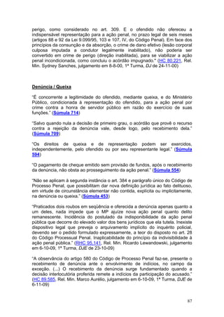 perigo, como considerado no art. 309. E o ofendido não ofereceu a
indispensável representação para a ação penal, no prazo legal de seis meses
(artigos 88 e 92 da Lei 9.099/95, 103 e 107, IV, do Código Penal). Em face dos
princípios da consunção e da absorção, o crime de dano efetivo (lesão corporal
culposa imputada a condutor legalmente inabilitado), não poderia ser
convertido em crime de perigo (direção inabilitada), para se viabilizar a ação
penal incondicionada, como concluiu o acórdão impugnado." (HC 80.221, Rel.
Min. Sydney Sanches, julgamento em 8-8-00, 1ª Turma, DJ de 24-11-00)



Denúncia / Queixa

“É concorrente a legitimidade do ofendido, mediante queixa, e do Ministério
Público, condicionada à representação do ofendido, para a ação penal por
crime contra a honra de servidor público em razão do exercício de suas
funções.” (Súmula 714)

“Salvo quando nula a decisão de primeiro grau, o acórdão que provê o recurso
contra a rejeição da denúncia vale, desde logo, pelo recebimento dela.”
(Súmula 709)

“Os direitos de queixa e de representação podem ser exercidos,
independentemente, pelo ofendido ou por seu representante legal.” (Súmula
594)

“O pagamento de cheque emitido sem provisão de fundos, após o recebimento
da denúncia, não obsta ao prosseguimento da ação penal.” (Súmula 554)

“Não se aplicam à segunda instância o art. 384 e parágrafo único do Código de
Processo Penal, que possibilitam dar nova definição jurídica ao fato delituoso,
em virtude de circunstância elementar não contida, explícita ou implicitamente,
na denúncia ou queixa.” (Súmula 453)

“Praticados dois roubos em seqüência e oferecida a denúncia apenas quanto a
um deles, nada impede que o MP ajuíze nova ação penal quanto delito
remanescente. Incidência do postulado da indisponibilidade da ação penal
pública que decorre do elevado valor dos bens jurídicos que ela tutela. Inexiste
dispositivo legal que preveja o arquivamento implícito do inquérito policial,
devendo ser o pedido formulado expressamente, a teor do disposto no art. 28
do Código Processual Penal. Inaplicabilidade do princípio da indivisibilidade à
ação penal pública.” (RHC 95.141, Rel. Min. Ricardo Lewandowski, julgamento
em 6-10-09, 1ª Turma, DJE de 23-10-09)

“A observância do artigo 580 do Código de Processo Penal faz-se, presente o
recebimento de denúncia ante o envolvimento de indícios, no campo da
exceção. (...) O recebimento da denúncia surge fundamentado quando a
decisão interlocutória proferida remete a indícios da participação do acusado.”
(HC 89.585, Rel. Min. Marco Aurélio, julgamento em 6-10-09, 1ª Turma, DJE de
6-11-09)


                                                                             87
 