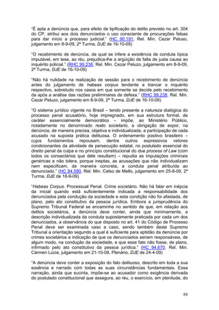 “É apta a denúncia que, para efeito de tipificação do delito previsto no art. 304
do CP, atribui aos dois denunciados o uso consciente de procurações falsas
para dar início a processo judicial.” (HC 90.191, Rel. Min. Cezar Peluso,
julgamento em 8-9-09, 2ª Turma, DJE de 16-10-09)

“O recebimento de denúncia, da qual se infere a existência de conduta típica
imputável, em tese, ao réu, prejudica-lhe a argüição de falta de justa causa ao
inquérito policial.” (RHC 99.238, Rel. Min. Cezar Peluzo, julgamento em 8-9-09,
2ª Turma, DJE de 16-10-09)

“Não há nulidade na realização de sessão para o recebimento de denúncia
antes do julgamento de habeas corpus tendente a trancar o inquérito
respectivo, sobretudo nos casos em que somente se decide pelo recebimento
da após a análise das razões preliminares de defesa.” (RHC 99.238, Rel. Min.
Cezar Peluzo, julgamento em 8-9-09, 2ª Turma, DJE de 16-10-09)

“O sistema jurídico vigente no Brasil – tendo presente a natureza dialógica do
processo penal acusatório, hoje impregnado, em sua estrutura formal, de
caráter essencialmente democrático – impõe, ao Ministério Público,
notadamente no denominado reato societario, a obrigação de expor, na
denúncia, de maneira precisa, objetiva e individualizada, a participação de cada
acusado na suposta prática delituosa. O ordenamento positivo brasileiro –
cujos fundamentos repousam, dentre outros expressivos vetores
condicionantes da atividade de persecução estatal, no postulado essencial do
direito penal da culpa e no princípio constitucional do due process of Law (com
todos os consectários que dele resultam) – repudia as imputações criminais
genéricas e não tolera, porque ineptas, as acusações que não individualizam
nem especificam, de maneira concreta, a conduta penal atribuída ao
denunciado.” (HC 84.580, Rel. Min. Celso de Mello, julgamento em 25-8-09, 2ª
Turma, DJE de 18-9-09)

“Habeas Corpus. Processual Penal. Crime societário. Não há falar em inépcia
da inicial quando está suficientemente indicada a responsabilidade dos
denunciados pela condução da sociedade e esta condição não foi afastada, de
plano, pelo ato constitutivo da pessoa jurídica. Embora a jurisprudência do
Supremo Tribunal Federal se encaminhe no sentido de que, em relação aos
delitos societários, a denúncia deve conter, ainda que minimamente, a
descrição individualizada da conduta supostamente praticada por cada um dos
denunciados, a observância do que disposto no art. 41 do Código de Processo
Penal deve ser examinada caso a caso, sendo também deste Supremo
Tribunal a orientação segundo a qual é suficiente para aptidão da denúncia por
crimes societários a indicação de que os denunciados seriam responsáveis, de
algum modo, na condução da sociedade, e que esse fato não fosse, de plano,
infirmado pelo ato constitutivo da pessoa jurídica.” (HC 94.670, Rel. Min.
Cármen Lúcia, julgamento em 21-10-08, Plenário, DJE de 24-4-09)

“A denúncia deve conter a exposição do fato delituoso, descrito em toda a sua
essência e narrado com todas as suas circunstâncias fundamentais. Essa
narração, ainda que sucinta, impõe-se ao acusador como exigência derivada
do postulado constitucional que assegura, ao réu, o exercício, em plenitude, do


                                                                              88
 