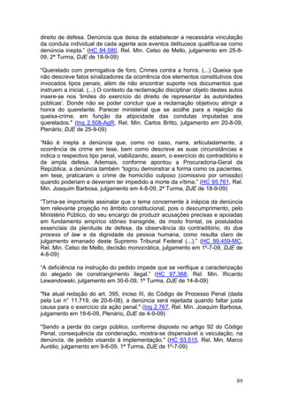 direito de defesa. Denúncia que deixa de estabelecer a necessária vinculação
da conduta individual de cada agente aos eventos delituosos qualifica-se como
denúncia inepta.” (HC 84.580, Rel. Min. Celso de Mello, julgamento em 25-8-
09, 2ª Turma, DJE de 18-9-09)

"Querelado com prerrogativa de foro. Crimes contra a honra. (...) Queixa que
não descreve fatos sinalizadores da ocorrência dos elementos constitutivos dos
invocados tipos penais, além de não encontrar suporte nos documentos que
instruem a inicial. (...) O contexto da reclamação disciplinar objeto destes autos
insere-se nos ‘limites do exercício do direito de representar às autoridades
públicas’. Donde não se poder concluir que a reclamação objetivou atingir a
honra do querelante. Parecer ministerial que se acolhe para a rejeição da
queixa-crime, em função da atipicidade das condutas imputadas aos
querelados." (Inq 2.508-AgR, Rel. Min. Carlos Britto, julgamento em 20-8-09,
Plenário, DJE de 25-9-09)

“Não é inepta a denúncia que, como no caso, narra, articuladamente, a
ocorrência de crime em tese, bem como descreve as suas circunstâncias e
indica o respectivo tipo penal, viabilizando, assim, o exercício do contraditório e
da ampla defesa. Ademais, conforme apontou a Procuradoria-Geral da
República, a denúncia também “logrou demonstrar a forma como os pacientes,
em tese, praticaram o crime de homicídio culposo (comissivo por omissão)
quando poderiam e deveriam ter impedido a morte da vítima.” (HC 95.761, Rel.
Min. Joaquim Barbosa, julgamento em 4-8-09, 2ª Turma, DJE de 18-9-09)

“Torna-se importante assinalar que o tema concernente à inépcia da denúncia
tem relevante projeção no âmbito constitucional, pois o descumprimento, pelo
Ministério Público, do seu encargo de produzir acusações precisas e apoiadas
em fundamento empírico idôneo transgride, de modo frontal, os postulados
essenciais da plenitude de defesa, da observância do contraditório, do due
process of law e da dignidade da pessoa humana, como resulta claro de
julgamento emanado deste Supremo Tribunal Federal (...).” (HC 99.459-MC,
Rel. Min. Celso de Mello, decisão monocrática, julgamento em 1º-7-09, DJE de
4-8-09)

“A deficiência na instrução do pedido impede que se verifique a caracterização
do alegado de constrangimento ilegal.” (HC 97.368, Rel. Min. Ricardo
Lewandowski, julgamento em 30-6-09, 1ª Turma, DJE de 14-8-09)

"Na atual redação do art. 395, inciso III, do Código de Processo Penal (dada
pela Lei n° 11.719, de 20-6-08), a denúncia será rejeitada quando faltar justa
causa para o exercício da ação penal." (Inq 2.767, Rel. Min. Joaquim Barbosa,
julgamento em 18-6-09, Plenário, DJE de 4-9-09)

"Sendo a perda do cargo público, conforme disposto no artigo 92 do Código
Penal, consequência da condenação, mostra-se dispensável a veiculação, na
denúncia, de pedido visando à implementação." (HC 93.515, Rel. Min. Marco
Aurélio, julgamento em 9-6-09, 1ª Turma, DJE de 1º-7-09)




                                                                                89
 