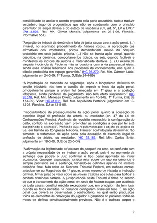 possibilidade de aceitar o acordo proposto pela parte acusatória, tudo a traduzir
verdadeiro jogo de prognósticos que não se coadunaria com o princípio
garantidor da ampla defesa e do estado de inocência (CF, art. 5º, LV e LVII)."
(Pet 3.898, Rel. Min. Gilmar Mendes, julgamento em 27-8-09, Plenário,
Informativo 557)

“Alegação de inépcia da denúncia e falta de justa causa para a ação penal. (...)
Inviável, no acanhado procedimento do habeas corpus, a apreciação das
afirmativas dos Impetrantes, porque demandariam análise do conjunto
probatório em sede judicial própria. (...) Não se tranca ação penal, quando
descritos, na denúncia, comportamentos típicos, ou seja, quando factíveis e
manifestos os indícios de autoria e materialidade delitivas. (...) O exame da
alegada inocência do Paciente não se coaduna com a via processual eleita,
sendo essa análise reservada aos processos de conhecimento, nos quais a
dilação probatória tem espaço garantido.” (HC 95.270, Rel. Min. Cármen Lúcia,
julgamento em 24-3-09, 1ª Turma, DJE de 24-4-09)

“A impetração de mandado de segurança, após o lançamento definitivo do
crédito tributário, não tem o condão de impedir o início da ação penal,
principalmente porque a ordem foi denegada em 1º grau e a apelação
interposta, ainda pendente de julgamento, não tem efeito suspensivo.” (HC
95.578, Rel. Min. Menezes Direito, julgamento em 10-3-09, 1ª Turma, DJE de
17-4-09). Vide: HC 81.611, Rel. Min. Sepúlveda Pertence, julgamento em 10-
12-03, Plenário, DJ de 13-5-05.

 “Impossibilidade de prosseguimento da ação penal quanto à acusação de
exercício ilegal da profissão de árbitro, ou mediador (art. 47 da Lei de
Contravenções Penais). Ausência de requisito necessário à configuração do
delito, contido na expressão ‘sem preencher as condições a que por lei está
subordinado o exercício’. Profissão cuja regulamentação é objeto de projeto de
Lei, em trâmite no Congresso Nacional. Parecer acolhido para determinar, tão
somente, o tratamento da ação penal pela acusação de exercício ilegal da
profissão de árbitro, ou mediador. (HC 92.183, Rel. Min. Carlos Britto,
julgamento em 18-3-08, DJE de 23-5-08)

“A afirmação da legitimidade ad causam do parquet, no caso, se confunde com
a própria necessidade de se instruir a ação penal, pois é no momento da
sentença que poderá o Juiz confirmar o tipo penal apontado na inicial
acusatória. Qualquer capitulação jurídica feita sobre um fato na denúncia é
sempre provisória até a sentença, tornando-se definitiva apenas no instante
decisório final. Não cabe ao Supremo Tribunal Federal, em habeas corpus,
antecipar-se ao Magistrado de 1º grau e, antes mesmo de iniciada a instrução
criminal, firmar juízo de valor sobre as provas trazidas aos autos para tipificar a
conduta criminosa narrada. A jurisprudência deste Tribunal é firme no sentido
de que o trancamento da ação penal, em sede de habeas corpus, por ausência
de justa causa, constitui medida excepcional que, em princípio, não tem lugar
quando os fatos narrados na denúncia configuram crime em tese. É na ação
penal que deverá se desenvolver o contraditório, na qual serão produzidos
todos os elementos de convicção do julgador e garantido ao paciente todos os
meios de defesa constitucionalmente previstos. Não é o habeas corpus o


                                                                                 9
 