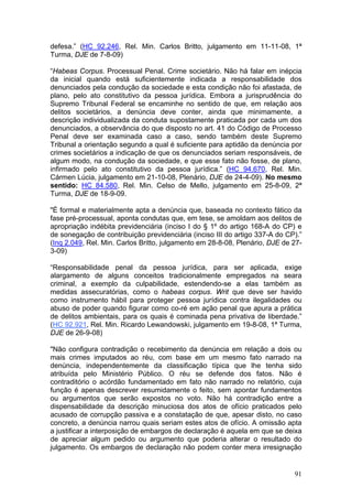 defesa.” (HC 92.246, Rel. Min. Carlos Britto, julgamento em 11-11-08, 1ª
Turma, DJE de 7-8-09)

“Habeas Corpus. Processual Penal. Crime societário. Não há falar em inépcia
da inicial quando está suficientemente indicada a responsabilidade dos
denunciados pela condução da sociedade e esta condição não foi afastada, de
plano, pelo ato constitutivo da pessoa jurídica. Embora a jurisprudência do
Supremo Tribunal Federal se encaminhe no sentido de que, em relação aos
delitos societários, a denúncia deve conter, ainda que minimamente, a
descrição individualizada da conduta supostamente praticada por cada um dos
denunciados, a observância do que disposto no art. 41 do Código de Processo
Penal deve ser examinada caso a caso, sendo também deste Supremo
Tribunal a orientação segundo a qual é suficiente para aptidão da denúncia por
crimes societários a indicação de que os denunciados seriam responsáveis, de
algum modo, na condução da sociedade, e que esse fato não fosse, de plano,
infirmado pelo ato constitutivo da pessoa jurídica.” (HC 94.670, Rel. Min.
Cármen Lúcia, julgamento em 21-10-08, Plenário, DJE de 24-4-09). No mesmo
sentido: HC 84.580, Rel. Min. Celso de Mello, julgamento em 25-8-09, 2ª
Turma, DJE de 18-9-09.

"É formal e materialmente apta a denúncia que, baseada no contexto fático da
fase pré-processual, aponta condutas que, em tese, se amoldam aos delitos de
apropriação indébita previdenciária (inciso I do § 1º do artigo 168-A do CP) e
de sonegação de contribuição previdenciária (inciso III do artigo 337-A do CP).”
(Inq 2.049, Rel. Min. Carlos Britto, julgamento em 28-8-08, Plenário, DJE de 27-
3-09)

“Responsabilidade penal da pessoa jurídica, para ser aplicada, exige
alargamento de alguns conceitos tradicionalmente empregados na seara
criminal, a exemplo da culpabilidade, estendendo-se a elas também as
medidas assecuratórias, como o habeas corpus. Writ que deve ser havido
como instrumento hábil para proteger pessoa jurídica contra ilegalidades ou
abuso de poder quando figurar como co-ré em ação penal que apura a prática
de delitos ambientais, para os quais é cominada pena privativa de liberdade.”
(HC 92.921, Rel. Min. Ricardo Lewandowski, julgamento em 19-8-08, 1ª Turma,
DJE de 26-9-08)

"Não configura contradição o recebimento da denúncia em relação a dois ou
mais crimes imputados ao réu, com base em um mesmo fato narrado na
denúncia, independentemente da classificação típica que lhe tenha sido
atribuída pelo Ministério Público. O réu se defende dos fatos. Não é
contraditório o acórdão fundamentado em fato não narrado no relatório, cuja
função é apenas descrever resumidamente o feito, sem apontar fundamentos
ou argumentos que serão expostos no voto. Não há contradição entre a
dispensabilidade da descrição minuciosa dos atos de ofício praticados pelo
acusado de corrupção passiva e a constatação de que, apesar disto, no caso
concreto, a denúncia narrou quais seriam estes atos de ofício. A omissão apta
a justificar a interposição de embargos de declaração é aquela em que se deixa
de apreciar algum pedido ou argumento que poderia alterar o resultado do
julgamento. Os embargos de declaração não podem conter mera irresignação


                                                                             91
 