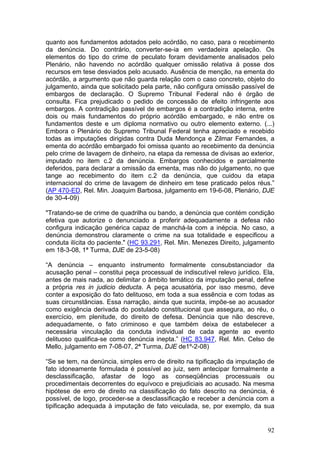quanto aos fundamentos adotados pelo acórdão, no caso, para o recebimento
da denúncia. Do contrário, converter-se-ia em verdadeira apelação. Os
elementos do tipo do crime de peculato foram devidamente analisados pelo
Plenário, não havendo no acórdão qualquer omissão relativa à posse dos
recursos em tese desviados pelo acusado. Ausência de menção, na ementa do
acórdão, a argumento que não guarda relação com o caso concreto, objeto do
julgamento, ainda que solicitado pela parte, não configura omissão passível de
embargos de declaração. O Supremo Tribunal Federal não é órgão de
consulta. Fica prejudicado o pedido de concessão de efeito infringente aos
embargos. A contradição passível de embargos é a contradição interna, entre
dois ou mais fundamentos do próprio acórdão embargado, e não entre os
fundamentos deste e um diploma normativo ou outro elemento externo. (...)
Embora o Plenário do Supremo Tribunal Federal tenha apreciado e recebido
todas as imputações dirigidas contra Duda Mendonça e Zilmar Fernandes, a
ementa do acórdão embargado foi omissa quanto ao recebimento da denúncia
pelo crime de lavagem de dinheiro, na etapa da remessa de divisas ao exterior,
imputado no item c.2 da denúncia. Embargos conhecidos e parcialmente
deferidos, para declarar a omissão da ementa, mas não do julgamento, no que
tange ao recebimento do item c.2 da denúncia, que cuidou da etapa
internacional do crime de lavagem de dinheiro em tese praticado pelos réus.”
(AP 470-ED, Rel. Min. Joaquim Barbosa, julgamento em 19-6-08, Plenário, DJE
de 30-4-09)

"Tratando-se de crime de quadrilha ou bando, a denúncia que contém condição
efetiva que autorize o denunciado a proferir adequadamente a defesa não
configura indicação genérica capaz de manchá-la com a inépcia. No caso, a
denúncia demonstrou claramente o crime na sua totalidade e especificou a
conduta ilícita do paciente." (HC 93.291, Rel. Min. Menezes Direito, julgamento
em 18-3-08, 1ª Turma, DJE de 23-5-08)

“A denúncia – enquanto instrumento formalmente consubstanciador da
acusação penal – constitui peça processual de indiscutível relevo jurídico. Ela,
antes de mais nada, ao delimitar o âmbito temático da imputação penal, define
a própria res in judicio deducta. A peça acusatória, por isso mesmo, deve
conter a exposição do fato delituoso, em toda a sua essência e com todas as
suas circunstâncias. Essa narração, ainda que sucinta, impõe-se ao acusador
como exigência derivada do postulado constitucional que assegura, ao réu, o
exercício, em plenitude, do direito de defesa. Denúncia que não descreve,
adequadamente, o fato criminoso e que também deixa de estabelecer a
necessária vinculação da conduta individual de cada agente ao evento
delituoso qualifica-se como denúncia inepta.” (HC 83.947, Rel. Min. Celso de
Mello, julgamento em 7-08-07, 2ª Turma, DJE de1º-2-08)

“Se se tem, na denúncia, simples erro de direito na tipificação da imputação de
fato idoneamente formulada é possível ao juiz, sem antecipar formalmente a
desclassificação, afastar de logo as conseqüências processuais ou
procedimentais decorrentes do equívoco e prejudiciais ao acusado. Na mesma
hipótese de erro de direito na classificação do fato descrito na denúncia, é
possível, de logo, proceder-se a desclassificação e receber a denúncia com a
tipificação adequada à imputação de fato veiculada, se, por exemplo, da sua


                                                                             92
 