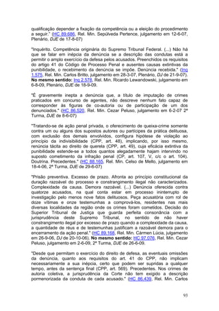 qualificação depender a fixação da competência ou a eleição do procedimento
a seguir.” (HC 89.686, Rel. Min. Sepúlveda Pertence, julgamento em 12-6-07,
Plenário, DJE de 17-8-07)

"Inquérito. Competência originária do Supremo Tribunal Federal. (...) Não há
que se falar em inépcia da denúncia se a descrição das condutas está a
permitir o amplo exercício da defesa pelos acusados. Preenchidos os requisitos
do artigo 41 do Código de Processo Penal e ausentes causas extintivas da
punibilidade, o recebimento da denúncia se impõe. Denúncia recebida." (Inq
1.575, Rel. Min. Carlos Britto, julgamento em 28-3-07, Plenário, DJ de 21-9-07).
No mesmo sentido: Inq 2.578, Rel. Min. Ricardo Lewandowski, julgamento em
6-8-09, Plenário, DJE de 18-9-09.

"É gravemente inepta a denúncia que, a título de imputação de crimes
praticados em concurso de agentes, não descreve nenhum fato capaz de
corresponder às figuras de co-autoria ou de participação de um dos
denunciados." (HC 86.520, Rel. Min. Cezar Peluso, julgamento em 6-2-07 2ª
Turma, DJE de 8-6-07)

"Tratando-se de ação penal privada, o oferecimento de queixa-crime somente
contra um ou alguns dos supostos autores ou partícipes da prática delituosa,
com exclusão dos demais envolvidos, configura hipótese de violação ao
princípio da indivisibilidade (CPP, art. 48), implicando, por isso mesmo,
renúncia tácita ao direito de querela (CPP, art. 49), cuja eficácia extintiva da
punibilidade estende-se a todos quantos alegadamente hajam intervindo no
suposto cometimento da infração penal (CP, art. 107, V, c/c o art. 104).
Doutrina. Precedentes." (HC 88.165, Rel. Min. Celso de Mello, julgamento em
18-4-06, 2ª Turma, DJE de 29-6-07)

"Prisão preventiva. Excesso de prazo. Afronta ao princípio constitucional da
duração razoável do processo e constrangimento ilegal não caracterizados.
Complexidade da causa. Demora razoável. (...) Denúncia oferecida contra
quatorze acusados, na qual conta estar em processo ininterrupto de
investigação pelo menos nove fatos delituosos. Peça acusatória com rol de
doze vítimas e onze testemunhas a comprová-los, residentes nas mais
diversas localidades da região onde os crimes foram cometidos. Decisão do
Superior Tribunal de Justiça que guarda perfeita consonância com a
jurisprudência deste Supremo Tribunal, no sentido de não haver
constrangimento ilegal por excesso de prazo quando a complexidade da causa,
a quantidade de réus e de testemunhas justificam a razoável demora para o
encerramento da ação penal." (HC 89.168, Rel. Min. Cármen Lúcia, julgamento
em 26-9-06, DJ de 20-10-06). No mesmo sentido: HC 97.076, Rel. Min. Cezar
Peluso, julgamento em 2-6-09, 2ª Turma, DJE de 26-6-09.

"Desde que permitam o exercício do direito de defesa, as eventuais omissões
da denúncia, quanto aos requisitos do art. 41 do CPP, não implicam
necessariamente a sua inépcia, certo que podem ser supridas a qualquer
tempo, antes da sentença final (CPP, art. 569). Precedentes. Nos crimes de
autoria coletiva, a jurisprudência da Corte não tem exigido a descrição
pormenorizada da conduta de cada acusado." (HC 86.439, Rel. Min. Carlos


                                                                             93
 