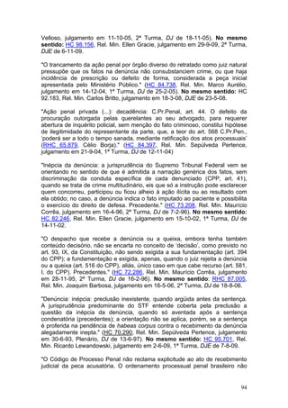 Velloso, julgamento em 11-10-05, 2ª Turma, DJ de 18-11-05). No mesmo
sentido: HC 98.156, Rel. Min. Ellen Gracie, julgamento em 29-9-09, 2ª Turma,
DJE de 6-11-09.

"O trancamento da ação penal por órgão diverso do retratado como juiz natural
pressupõe que os fatos na denúncia não consubstanciem crime, ou que haja
incidência de prescrição ou defeito de forma, considerada a peça inicial
apresentada pelo Ministério Público." (HC 84.738, Rel. Min. Marco Aurélio,
julgamento em 14-12-04, 1ª Turma, DJ de 25-2-05). No mesmo sentido: HC
92.183, Rel. Min. Carlos Britto, julgamento em 18-3-08, DJE de 23-5-08.

"Ação penal privada (...): decadência: C.Pr.Penal, art. 44. O defeito da
procuração outorgada pelas querelantes ao seu advogado, para requerer
abertura de inquérito policial, sem menção do fato criminoso, constitui hipótese
de ilegitimidade do representante da parte, que, a teor do art. 568 C.Pr.Pen.,
‘poderá ser a todo o tempo sanada, mediante ratificação dos atos processuais’
(RHC 65.879, Célio Borja)." (HC 84.397, Rel. Min. Sepúlveda Pertence,
julgamento em 21-9-04, 1ª Turma, DJ de 12-11-04)

"Inépcia da denúncia: a jurisprudência do Supremo Tribunal Federal vem se
orientando no sentido de que é admitida a narração genérica dos fatos, sem
discriminação da conduta específica de cada denunciado (CPP, art. 41),
quando se trata de crime multitudinário, eis que só a instrução pode esclarecer
quem concorreu, participou ou ficou alheio à ação ilícita ou ao resultado com
ela obtido; no caso, a denúncia indica o fato imputado ao paciente e possibilita
o exercício do direito de defesa. Precedente." (HC 73.208, Rel. Min. Maurício
Corrêa, julgamento em 16-4-96, 2ª Turma, DJ de 7-2-96). No mesmo sentido:
HC 82.246, Rel. Min. Ellen Gracie, julgamento em 15-10-02, 1ª Turma, DJ de
14-11-02.

"O despacho que recebe a denúncia ou a queixa, embora tenha também
conteúdo decisório, não se encarta no conceito de ‘decisão’, como previsto no
art. 93, IX, da Constituição, não sendo exigida a sua fundamentação (art. 394
do CPP); a fundamentação e exigida, apenas, quando o juiz rejeita a denúncia
ou a queixa (art. 516 do CPP), aliás, único caso em que cabe recurso (art. 581,
I, do CPP). Precedentes." (HC 72.286, Rel. Min. Maurício Corrêa, julgamento
em 28-11-95, 2ª Turma, DJ de 16-2-96). No mesmo sentido: RHC 87.005,
Rel. Min. Joaquim Barbosa, julgamento em 16-5-06, 2ª Turma, DJ de 18-8-06.

"Denúncia: inépcia: preclusão inexistente, quando argüida antes da sentença.
A jurisprudência predominante do STF entende coberta pela preclusão a
questão da inépcia da denúncia, quando só aventada após a sentença
condenatória (precedentes); a orientação não se aplica, porém, se a sentença
é proferida na pendência de habeas corpus contra o recebimento da denúncia
alegadamente inepta." (HC 70.290, Rel. Min. Sepúlveda Pertence, julgamento
em 30-6-93, Plenário, DJ de 13-6-97). No mesmo sentido: HC 95.701, Rel.
Min. Ricardo Lewandowski, julgamento em 2-6-09, 1ª Turma, DJE de 7-8-09.

"O Código de Processo Penal não reclama explicitude ao ato de recebimento
judicial da peca acusatória. O ordenamento processual penal brasileiro não


                                                                             94
 