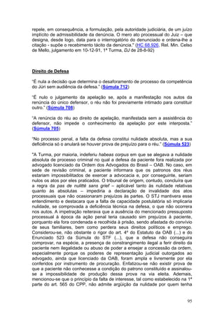 repele, em consequência, a formulação, pela autoridade judiciária, de um juízo
implícito de admissibilidade da denúncia. O mero ato processual do Juiz – que
designa, desde logo, data para o interrogatório do denunciado e ordena-lhe a
citação - supõe o recebimento tácito da denúncia." (HC 68.926, Rel. Min. Celso
de Mello, julgamento em 10-12-91, 1ª Turma, DJ de 28-8-92)



Direito de Defesa

“É nula a decisão que determina o desaforamento de processo da competência
do Júri sem audiência da defesa.” (Súmula 712)

“É nulo o julgamento da apelação se, após a manifestação nos autos da
renúncia do único defensor, o réu não foi previamente intimado para constituir
outro.” (Súmula 708)

“A renúncia do réu ao direito de apelação, manifestada sem a assistência do
defensor, não impede o conhecimento da apelação por este interposta.”
(Súmula 705)

“No processo penal, a falta da defesa constitui nulidade absoluta, mas a sua
deficiência só o anulará se houver prova de prejuízo para o réu.” (Súmula 523)

"A Turma, por maioria, indeferiu habeas corpus em que se alegava a nulidade
absoluta de processo criminal no qual a defesa da paciente fora realizada por
advogado licenciado da Ordem dos Advogados do Brasil – OAB. No caso, em
sede de revisão criminal, a paciente informara que os patronos dos réus
estariam impossibilitados de exercer a advocacia e, por conseguinte, seriam
nulos os atos por eles praticados. O tribunal de origem, contudo, concluíra que
a regra da pas de nulitté sans grief – aplicável tanto às nulidade relativas
quanto às absolutas – impediria a declaração de invalidade dos atos
processuais que não ocasionaram prejuízos às partes. O STJ mantivera esse
entendimento e destacara que a falta de capacidade postulatória só implicaria
nulidade, se comprovada a deficiência técnica na defesa, o que não ocorrera
nos autos. A impetração reiterava que a ausência do mencionado pressuposto
processual à época da ação penal teria causado sim prejuízos à paciente,
porquanto ela fora condenada e recolhida à prisão, sendo afastada do convívio
de seus familiares, bem como perdera seus direitos políticos e emprego.
Considerou-se, não obstante o rigor do art. 4º do Estatuto da OAB (...) e do
Enunciado 523 da Súmula do STF (...), que a defesa não conseguira
comprovar, na espécie, a presença de constrangimento ilegal a ferir direito da
paciente nem ilegalidade ou abuso de poder a ensejar a concessão da ordem,
especialmente porque os poderes de representação judicial outorgados ao
advogado, ainda que licenciado da OAB, foram ampla e livremente por ela
conferidos por instrumento de procuração. Enfatizou-se não existir prova de
que a paciente não conhecesse a condição do patrono constituído e assinalou-
se a impossibilidade de produção dessa prova na via eleita. Ademais,
mencionou-se que o princípio da falta de interesse, tal como estabelecido na 1ª
parte do art. 565 do CPP, não admite argüição da nulidade por quem tenha


                                                                            95
 