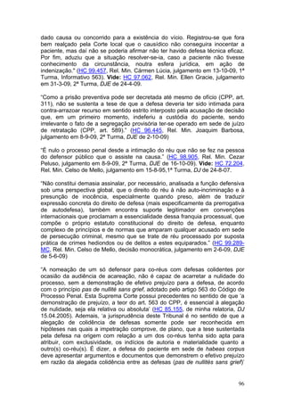 dado causa ou concorrido para a existência do vício. Registrou-se que fora
bem realçado pela Corte local que o causídico não conseguira inocentar a
paciente, mas daí não se poderia afirmar não ter havido defesa técnica eficaz.
Por fim, aduziu que a situação resolver-se-ia, caso a paciente não tivesse
conhecimento da circunstância, noutra esfera jurídica, em ação de
indenização." (HC 99.457, Rel. Min. Cármen Lúcia, julgamento em 13-10-09, 1ª
Turma, Informativo 563). Vide: HC 97.062, Rel. Min. Ellen Gracie, julgamento
em 31-3-09, 2ª Turma, DJE de 24-4-09.

“Como a prisão preventiva pode ser decretada até mesmo de ofício (CPP, art.
311), não se sustenta a tese de que a defesa deveria ter sido intimada para
contra-arrazoar recurso em sentido estrito interposto pela acusação de decisão
que, em um primeiro momento, indeferiu a custódia do paciente, sendo
irrelevante o fato de a segregação provisória ter-se operado em sede de juízo
de retratação (CPP, art. 589).” (HC 96.445, Rel. Min. Joaquim Barbosa,
julgamento em 8-9-09, 2ª Turma, DJE de 2-10-09)

“É nulo o processo penal desde a intimação do réu que não se fez na pessoa
do defensor público que o assiste na causa.” (HC 98.905, Rel. Min. Cezar
Peluso, julgamento em 8-9-09, 2ª Turma, DJE de 16-10-09). Vide: HC 72.204,
Rel. Min. Celso de Mello, julgamento em 15-8-95,1ª Turma, DJ de 24-8-07.

“Não constitui demasia assinalar, por necessário, analisada a função defensiva
sob uma perspectiva global, que o direito do réu à não auto-incriminação e à
presunção de inocência, especialmente quando preso, além de traduzir
expressão concreta do direito de defesa (mais especificamente da prerrogativa
de autodefesa), também encontra suporte legitimador em convenções
internacionais que proclamam a essencialidade dessa franquia processual, que
compõe o próprio estatuto constitucional do direito de defesa, enquanto
complexo de princípios e de normas que amparam qualquer acusado em sede
de persecução criminal, mesmo que se trate de réu processado por suposta
prática de crimes hediondos ou de delitos a estes equiparados.” (HC 99.289-
MC, Rel. Min. Celso de Mello, decisão monocrática, julgamento em 2-6-09, DJE
de 5-6-09)

“A nomeação de um só defensor para co-réus com defesas colidentes por
ocasião da audiência de acareação, não é capaz de acarretar a nulidade do
processo, sem a demonstração de efetivo prejuízo para a defesa, de acordo
com o princípio pas de nullité sans grief, adotado pelo artigo 563 do Código de
Processo Penal. Esta Suprema Corte possui precedentes no sentido de que ‘a
demonstração de prejuízo, a teor do art. 563 do CPP, é essencial à alegação
de nulidade, seja ela relativa ou absoluta’ (HC 85.155, de minha relatoria, DJ
15.04.2005). Ademais, ‘a jurisprudência deste Tribunal é no sentido de que a
alegação de colidência de defesas somente pode ser reconhecida em
hipóteses nas quais a impetração comprove, de plano, que a tese sustentada
pela defesa na origem com relação a um dos co-réus tenha sido apta para
atribuir, com exclusividade, os indícios de autoria e materialidade quanto a
outro(s) co-réu(s). É dizer, a defesa do paciente em sede de habeas corpus
deve apresentar argumentos e documentos que demonstrem o efetivo prejuízo
em razão da alegada colidência entre as defesas (pas de nullités sans grief)’


                                                                            96
 