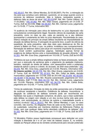 (HC 85.017, Rel. Min. Gilmar Mendes, DJ 03.08.2007). Por fim, ‘a intimação do
réu para que constitua outro defensor, querendo, só se exige quando ocorre a
renúncia do defensor constituído. Não é, todavia, necessária quando o
defensor falta ao dever de atuar’ (HC 85.014/SP, Rel. Min. Carlos Velloso, DJ
11.03.2005).” (HC 97.062, Rel. Min. Ellen Gracie, julgamento em 31-3-09, 2ª
Turma, DJE de 24-4-09). Vide: HC 99.457, Rel. Min. Cármen Lúcia, julgamento
em 13-10-09, 1ª Turma, Informativo 563.

“A ausência de intimação para oitiva de testemunha no juízo deprecado não
consubstancia constrangimento ilegal. Havendo ciência da expedição da carta
precatória, como no caso se deu, cabe ao paciente ou a seu defensor
acompanhar o andamento do feito no juízo deprecado. Peculiaridade do caso.
Efetiva violação do princípio da ampla defesa resultante da impossibilidade de
atuação da defesa técnica. O advogado do paciente teve, a partir da ciência da
expedição da carta precatória, sete dias úteis para deslocar-se do Rio de
Janeiro a Belém do Pará, o que, na prática, inviabilizou seu comparecimento.
Nomeação de defensor dativo para atuar em momento importante do processo,
cuja inicial contém quatrocentas páginas. Satisfação apenas formal da
exigência de defesa técnica ante a impossibilidade de atuação eficiente.” (HC
91.501, Rel. Min. Eros Grau, julgamento em 10-2-09, 2ª Turma, DJE de 8-5-09)

“Enfatizou-se que a ampla defesa englobaria todas as fases processuais, razão
por que a execução da sentença após o julgamento da apelação implicaria,
também, restrição do direito de defesa, com desequilíbrio entre a pretensão
estatal de aplicar a pena e o direito, do acusado, de elidir essa pretensão.” (HC
84.078, Rel. Min. Eros Grau, julgamento em 5-2-09, Plenário, Informativo 534).
No mesmo sentido: HC 97.776, Rel. Min. Ellen Gracie, julgamento em 2-6-09,
2ª Turma, DJE de 19-6-09; HC 97.915, Rel. Min. Celso de Mello, decisão
monocrática, julgamento em 13-3-09, DJE de 25-3-09; HC 91.676, HC 92.578,
HC 92.691 e HC 92.933, Rel. Min. Ricardo Lewandowski, julgamento em 12-2-
09, Plenário, DJE 1º-7-09; RHC 93.172; Rel. Min. Cármen Lúcia, julgamento
em 12-2-09, Plenário, Informativo 535; HC 94.778, Rel. Min. Carlos Britto,
julgamento em 10-2-09, 1ª Turma, DJE de 13-3-09.

“Crime de estelionato. Omissão do óbito da então pensionista com a finalidade
de continuar recebendo o benefício. Colidência de defesas. Inocorrência: ‘a
alegação de colidência de defesas somente pode ser reconhecida em
hipóteses nas quais a impetração comprove, de plano, que a tese sustentada
pela defesa na origem com relação a um dos co-réus tenha sido apta para
atribuir, com exclusividade, os indícios de autoria e materialidade quanto a
outro(s) co-réu(s)’ (HC n. 85.017, Rel. Min. Gilmar Mendes), o que, no caso
concreto, não ocorreu. As alegações finais de cada co-réu foram, ao contrário
do sustentado, subscritas por membros distintos da Defensoria Pública da
União, sem que qualquer deles tenha abordado colidência de defesas” (HC
91.332, Rel. Min. Eros Grau, julgamento em 11-11-08, 2ª Turma, DJE de 24-4-
09)

"O Ministério Público possui legitimidade processual para defender em juízo
violação à liberdade de ir e vir por meio de habeas corpus. É, no entanto,
vedado ao Parquet utilizar-se do remédio constitucional para veicular pretensão


                                                                              97
 