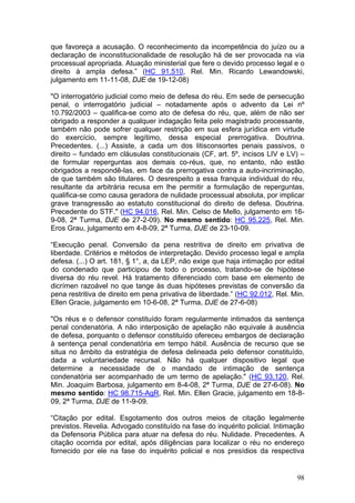que favoreça a acusação. O reconhecimento da incompetência do juízo ou a
declaração de inconstitucionalidade de resolução há de ser provocada na via
processual apropriada. Atuação ministerial que fere o devido processo legal e o
direito à ampla defesa.” (HC 91.510, Rel. Min. Ricardo Lewandowski,
julgamento em 11-11-08, DJE de 19-12-08)

"O interrogatório judicial como meio de defesa do réu. Em sede de persecução
penal, o interrogatório judicial – notadamente após o advento da Lei nº
10.792/2003 – qualifica-se como ato de defesa do réu, que, além de não ser
obrigado a responder a qualquer indagação feita pelo magistrado processante,
também não pode sofrer qualquer restrição em sua esfera jurídica em virtude
do exercício, sempre legítimo, dessa especial prerrogativa. Doutrina.
Precedentes. (...) Assiste, a cada um dos litisconsortes penais passivos, o
direito – fundado em cláusulas constitucionais (CF, art. 5º, incisos LIV e LV) –
de formular reperguntas aos demais co-réus, que, no entanto, não estão
obrigados a respondê-las, em face da prerrogativa contra a auto-incriminação,
de que também são titulares. O desrespeito a essa franquia individual do réu,
resultante da arbitrária recusa em lhe permitir a formulação de reperguntas,
qualifica-se como causa geradora de nulidade processual absoluta, por implicar
grave transgressão ao estatuto constitucional do direito de defesa. Doutrina.
Precedente do STF." (HC 94.016, Rel. Min. Celso de Mello, julgamento em 16-
9-08, 2ª Turma, DJE de 27-2-09). No mesmo sentido: HC 95.225, Rel. Min.
Eros Grau, julgamento em 4-8-09, 2ª Turma, DJE de 23-10-09.

“Execução penal. Conversão da pena restritiva de direito em privativa de
liberdade. Critérios e métodos de interpretação. Devido processo legal e ampla
defesa. (...) O art. 181, § 1°, a, da LEP, não exige que haja intimação por edital
do condenado que participou de todo o processo, tratando-se de hipótese
diversa do réu revel. Há tratamento diferenciado com base em elemento de
dicrímen razoável no que tange às duas hipóteses previstas de conversão da
pena restritiva de direito em pena privativa de liberdade.” (HC 92.012, Rel. Min.
Ellen Gracie, julgamento em 10-6-08, 2ª Turma, DJE de 27-6-08)

"Os réus e o defensor constituído foram regularmente intimados da sentença
penal condenatória. A não interposição de apelação não equivale à ausência
de defesa, porquanto o defensor constituído ofereceu embargos de declaração
à sentença penal condenatória em tempo hábil. Ausência de recurso que se
situa no âmbito da estratégia de defesa delineada pelo defensor constituído,
dada a voluntariedade recursal. Não há qualquer dispositivo legal que
determine a necessidade de o mandado de intimação de sentença
condenatória ser acompanhado de um termo de apelação." (HC 93.120, Rel.
Min. Joaquim Barbosa, julgamento em 8-4-08, 2ª Turma, DJE de 27-6-08). No
mesmo sentido: HC 98.715-AgR, Rel. Min. Ellen Gracie, julgamento em 18-8-
09, 2ª Turma, DJE de 11-9-09.

“Citação por edital. Esgotamento dos outros meios de citação legalmente
previstos. Revelia. Advogado constituído na fase do inquérito policial. Intimação
da Defensoria Pública para atuar na defesa do réu. Nulidade. Precedentes. A
citação ocorrida por edital, após diligências para localizar o réu no endereço
fornecido por ele na fase do inquérito policial e nos presídios da respectiva


                                                                               98
 